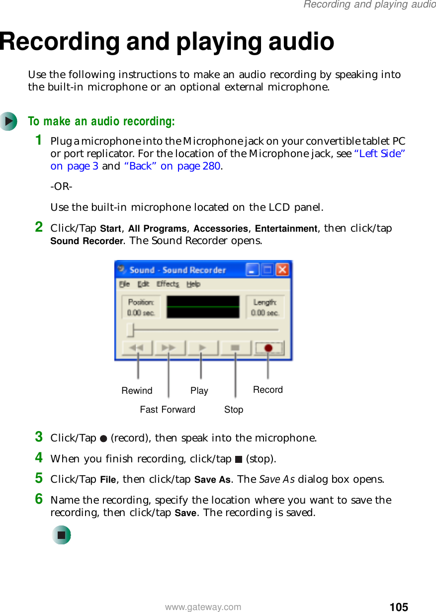 105Recording and playing audiowww.gateway.comRecording and playing audioUse the following instructions to make an audio recording by speaking into the built-in microphone or an optional external microphone.To make an audio recording:1Plug a microphone into the Microphone jack on your convertible tablet PC or port replicator. For the location of the Microphone jack, see “Left Side” on page 3 and “Back” on page 280.-OR-Use the built-in microphone located on the LCD panel.2Click/Tap Start, All Programs, Accessories, Entertainment, then click/tap Sound Recorder. The Sound Recorder opens.3Click/Tap (record), then speak into the microphone.4When you finish recording, click/tap (stop).5Click/Tap File, then click/tap Save As. The Save As dialog box opens.6Name the recording, specify the location where you want to save the recording, then click/tap Save. The recording is saved.RewindFast ForwardPlayStopRecord