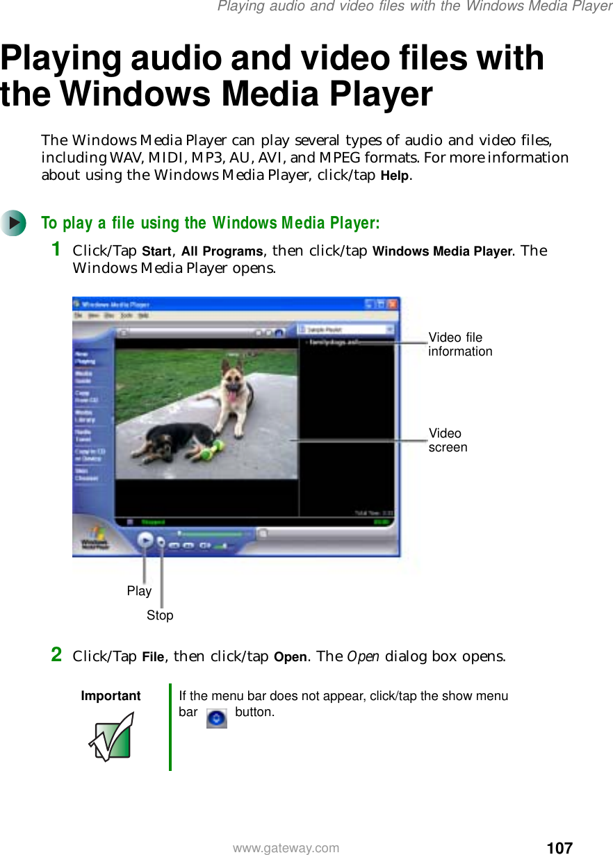 107Playing audio and video files with the Windows Media Playerwww.gateway.comPlaying audio and video files with the Windows Media PlayerThe Windows Media Player can play several types of audio and video files, including WAV, MIDI, MP3, AU, AVI, and MPEG formats. For more information about using the Windows Media Player, click/tap Help.To play a file using the Windows Media Player:1Click/Tap Start, All Programs, then click/tap Windows Media Player. The Windows Media Player opens.2Click/Tap File, then click/tap Open. The Open dialog box opens.Important If the menu bar does not appear, click/tap the show menu bar button.Video file informationVideo screenStopPlay