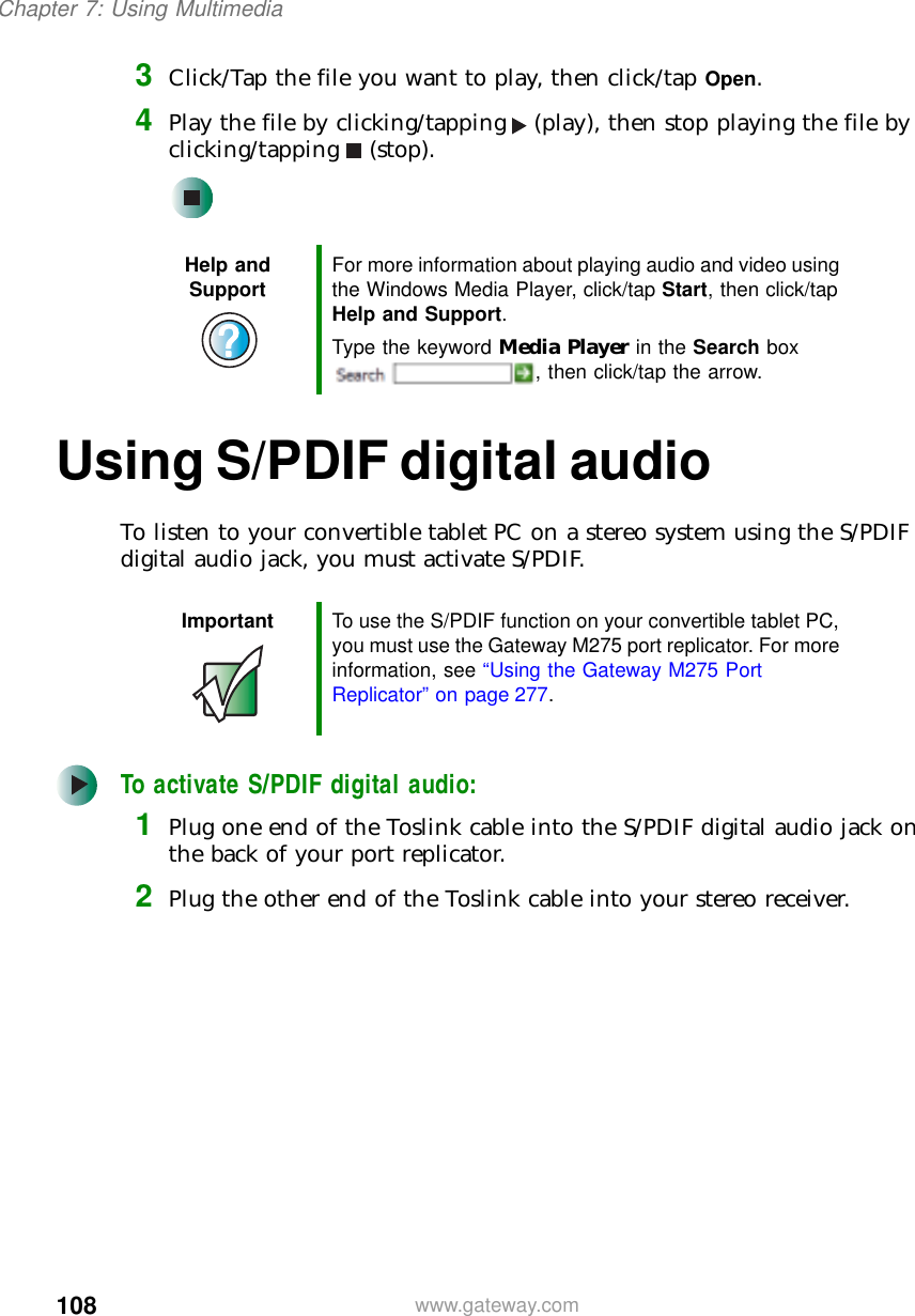 108Chapter 7: Using Multimediawww.gateway.com3Click/Tap the file you want to play, then click/tap Open.4Play the file by clicking/tapping (play), then stop playing the file by clicking/tapping (stop).Using S/PDIF digital audioTo listen to your convertible tablet PC on a stereo system using the S/PDIF digital audio jack, you must activate S/PDIF.To activate S/PDIF digital audio:1Plug one end of the Toslink cable into the S/PDIF digital audio jack on the back of your port replicator.2Plug the other end of the Toslink cable into your stereo receiver.Help and Support For more information about playing audio and video using the Windows Media Player, click/tap Start, then click/tap Help and Support.Type the keyword Media Player in the Search box , then click/tap the arrow.Important To use the S/PDIF function on your convertible tablet PC, you must use the Gateway M275 port replicator. For more information, see “Using the Gateway M275 Port Replicator” on page 277.