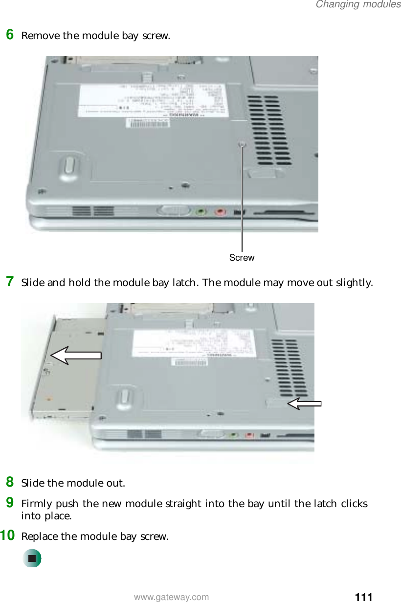 111Changing moduleswww.gateway.com6Remove the module bay screw.7Slide and hold the module bay latch. The module may move out slightly.8Slide the module out.9Firmly push the new module straight into the bay until the latch clicks into place.10 Replace the module bay screw.Screw