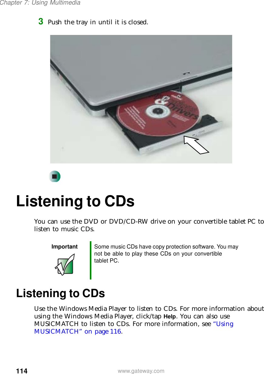 114Chapter 7: Using Multimediawww.gateway.com3Push the tray in until it is closed.Listening to CDsYou can use the DVD or DVD/CD-RW drive on your convertible tablet PC to listen to music CDs.Listening to CDsUse the Windows Media Player to listen to CDs. For more information about using the Windows Media Player, click/tap Help. You can also use MUSICMATCH to listen to CDs. For more information, see “Using MUSICMATCH” on page 116.Important Some music CDs have copy protection software. You may not be able to play these CDs on your convertible tablet PC.