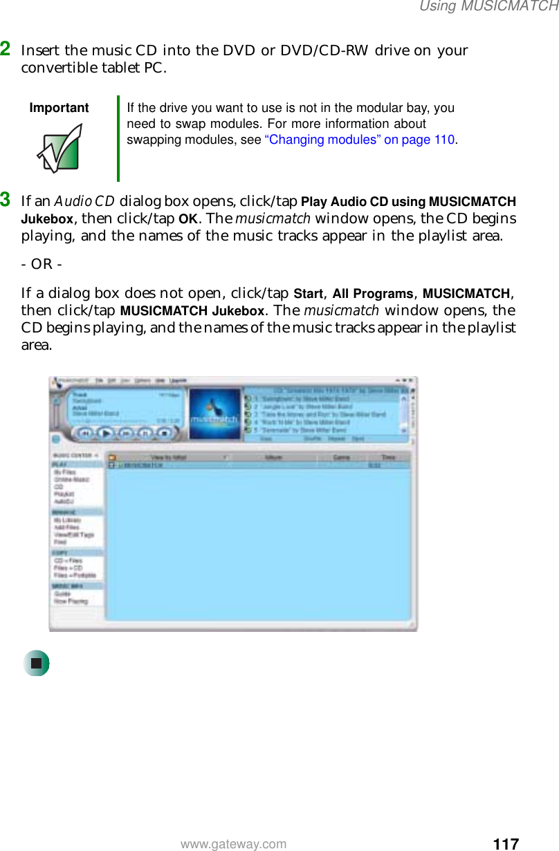 117Using MUSICMATCHwww.gateway.com2Insert the music CD into the DVD or DVD/CD-RW drive on your convertible tablet PC. 3If an Audio CD dialog box opens, click/tap Play Audio CD using MUSICMATCH Jukebox, then click/tap OK. The musicmatch window opens, the CD begins playing, and the names of the music tracks appear in the playlist area.- OR -If a dialog box does not open, click/tap Start, All Programs, MUSICMATCH, then click/tap MUSICMATCH Jukebox. The musicmatch window opens, the CD begins playing, and the names of the music tracks appear in the playlist area.Important If the drive you want to use is not in the modular bay, you need to swap modules. For more information about swapping modules, see “Changing modules” on page 110.