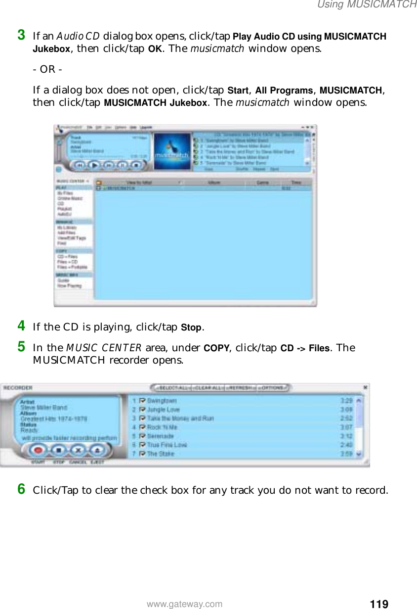 119Using MUSICMATCHwww.gateway.com3If an Audio CD dialog box opens, click/tap Play Audio CD using MUSICMATCH Jukebox, then click/tap OK. The musicmatch window opens.- OR -If a dialog box does not open, click/tap Start, All Programs, MUSICMATCH, then click/tap MUSICMATCH Jukebox. The musicmatch window opens.4If the CD is playing, click/tap Stop.5In the MUSIC CENTER area, under COPY, click/tap CD -&gt; Files. The MUSICMATCH recorder opens.6Click/Tap to clear the check box for any track you do not want to record.