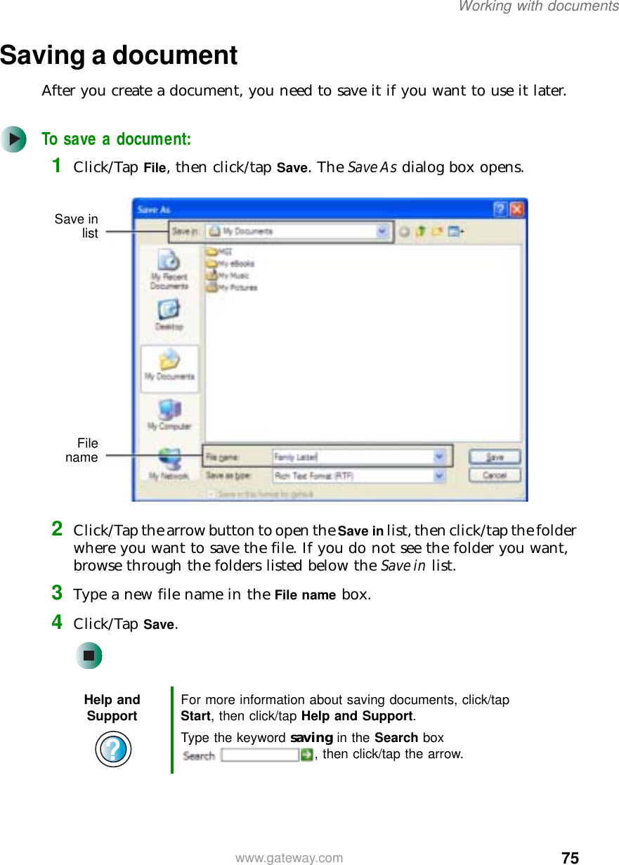 75Working with documentswww.gateway.comSaving a documentAfter you create a document, you need to save it if you want to use it later.To save a document:1Click/Tap File, then click/tap Save. The Save As dialog box opens.2Click/Tap the arrow button to open the Save in list, then click/tap the folder where you want to save the file. If you do not see the folder you want, browse through the folders listed below the Save in list.3Type a new file name in the File name box.4Click/Tap Save.Help and Support For more information about saving documents, click/tap Start, then click/tap Help and Support.Type the keyword saving in the Search box , then click/tap the arrow.Save inlistFilename