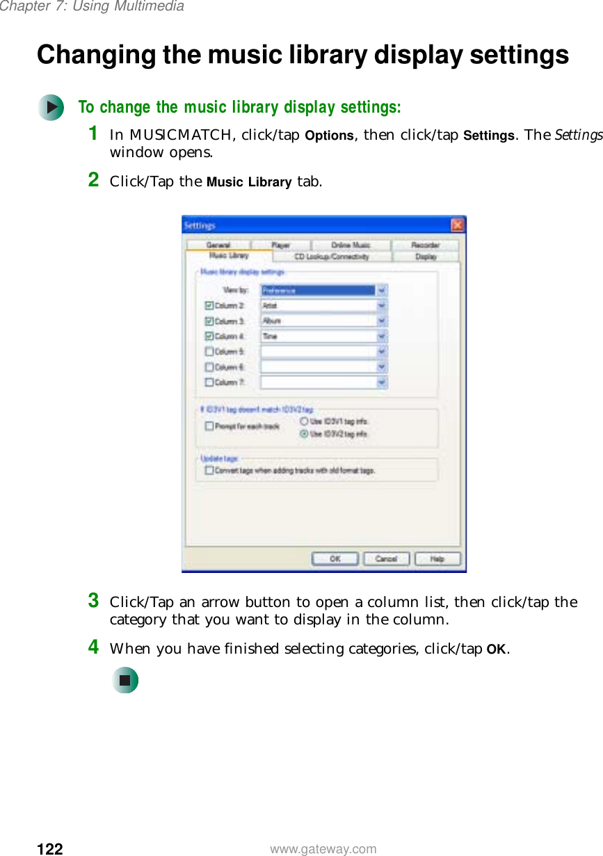 122Chapter 7: Using Multimediawww.gateway.comChanging the music library display settingsTo change the music library display settings:1In MUSICMATCH, click/tap Options, then click/tap Settings. The Settings window opens.2Click/Tap the Music Library tab.3Click/Tap an arrow button to open a column list, then click/tap the category that you want to display in the column.4When you have finished selecting categories, click/tap OK.