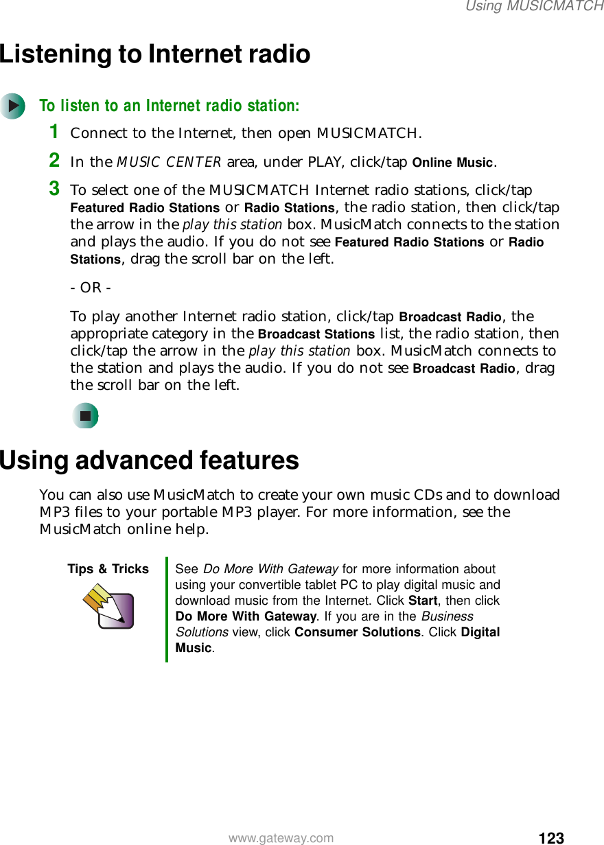 123Using MUSICMATCHwww.gateway.comListening to Internet radio To listen to an Internet radio station:1Connect to the Internet, then open MUSICMATCH.2In the MUSIC CENTER area, under PLAY, click/tap Online Music.3To select one of the MUSICMATCH Internet radio stations, click/tap Featured Radio Stations or Radio Stations, the radio station, then click/tap the arrow in the play this station box. MusicMatch connects to the station and plays the audio. If you do not see Featured Radio Stations or Radio Stations, drag the scroll bar on the left.- OR -To play another Internet radio station, click/tap Broadcast Radio, the appropriate category in the Broadcast Stations list, the radio station, then click/tap the arrow in the play this station box. MusicMatch connects to the station and plays the audio. If you do not see Broadcast Radio, drag the scroll bar on the left.Using advanced featuresYou can also use MusicMatch to create your own music CDs and to download MP3 files to your portable MP3 player. For more information, see the MusicMatch online help.Tips &amp; Tricks See Do More With Gateway for more information about using your convertible tablet PC to play digital music and download music from the Internet. Click Start, then click Do More With Gateway. If you are in the Business Solutions view, click Consumer Solutions. Click Digital Music.