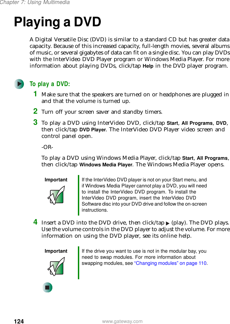 124Chapter 7: Using Multimediawww.gateway.comPlaying a DVDA Digital Versatile Disc (DVD) is similar to a standard CD but has greater data capacity. Because of this increased capacity, full-length movies, several albums of music, or several gigabytes of data can fit on a single disc. You can play DVDs with the InterVideo DVD Player program or Windows Media Player. For more information about playing DVDs, click/tap Help in the DVD player program.To play a DVD:1Make sure that the speakers are turned on or headphones are plugged in and that the volume is turned up.2Turn off your screen saver and standby timers.3To play a DVD using InterVideo DVD, click/tap Start, All Programs, DVD, then click/tap DVD Player. The InterVideo DVD Player video screen and control panel open.-OR-To play a DVD using Windows Media Player, click/tap Start, All Programs, then click/tap Windows Media Player. The Windows Media Player opens.4Insert a DVD into the DVD drive, then click/tap (play). The DVD plays. Use the volume controls in the DVD player to adjust the volume. For more information on using the DVD player, see its online help.Important If the InterVideo DVD player is not on your Start menu, and if Windows Media Player cannot play a DVD, you will need to install the InterVideo DVD program. To install the InterVideo DVD program, insert the InterVideo DVD Software disc into your DVD drive and follow the on-screen instructions.Important If the drive you want to use is not in the modular bay, you need to swap modules. For more information about swapping modules, see “Changing modules” on page 110.