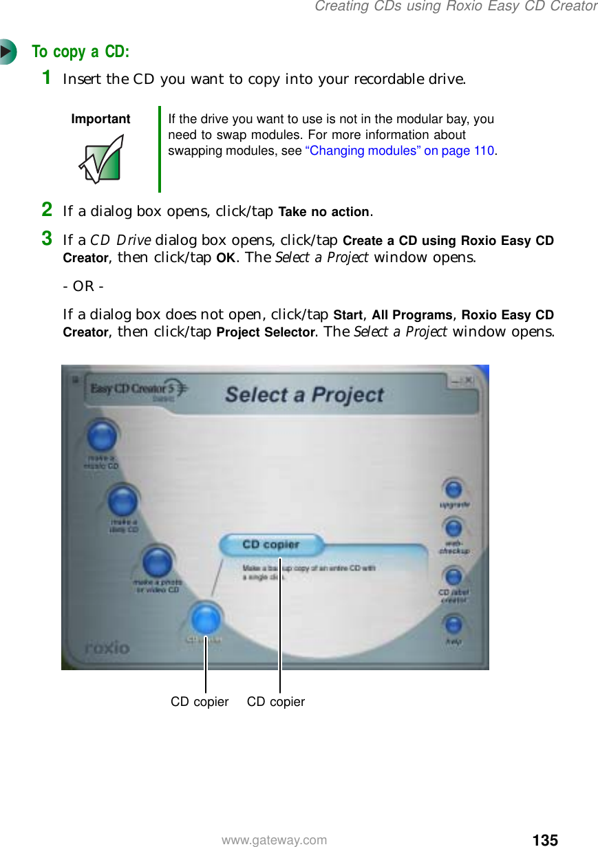 135Creating CDs using Roxio Easy CD Creatorwww.gateway.comTo copy a CD:1Insert the CD you want to copy into your recordable drive.2If a dialog box opens, click/tap Take no action.3If a CD Drive dialog box opens, click/tap Create a CD using Roxio Easy CD Creator, then click/tap OK. The Select a Project window opens.- OR -If a dialog box does not open, click/tap Start, All Programs, Roxio Easy CD Creator, then click/tap Project Selector. The Select a Project window opens.Important If the drive you want to use is not in the modular bay, you need to swap modules. For more information about swapping modules, see “Changing modules” on page 110.CD copier CD copier