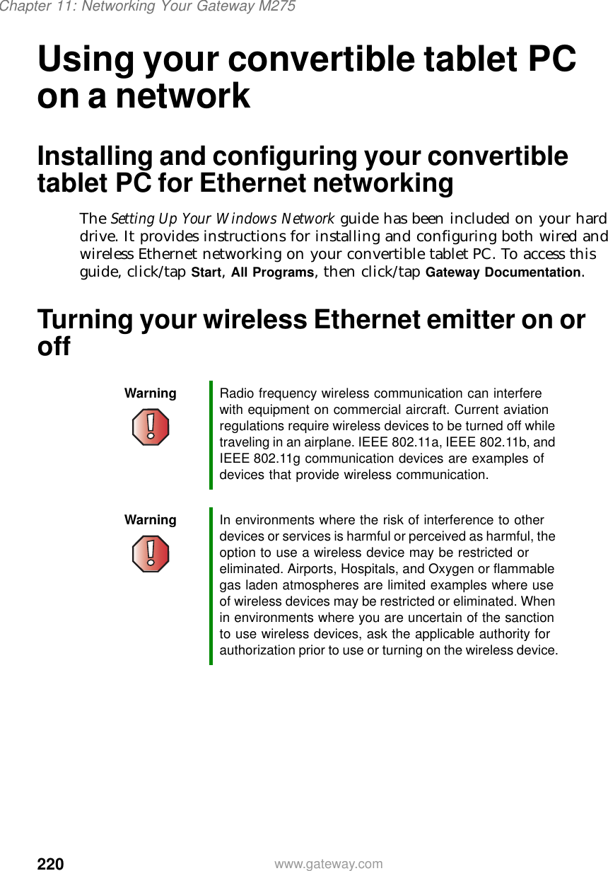 220Chapter 11: Networking Your Gateway M275www.gateway.comUsing your convertible tablet PC on a networkInstalling and configuring your convertible tablet PC for Ethernet networkingThe Setting Up Your Windows Network guide has been included on your hard drive. It provides instructions for installing and configuring both wired and wireless Ethernet networking on your convertible tablet PC. To access this guide, click/tap Start, All Programs, then click/tap Gateway Documentation.Turning your wireless Ethernet emitter on or offWarning Radio frequency wireless communication can interfere with equipment on commercial aircraft. Current aviation regulations require wireless devices to be turned off while traveling in an airplane. IEEE 802.11a, IEEE 802.11b, and IEEE 802.11g communication devices are examples of devices that provide wireless communication.Warning In environments where the risk of interference to other devices or services is harmful or perceived as harmful, the option to use a wireless device may be restricted or eliminated. Airports, Hospitals, and Oxygen or flammable gas laden atmospheres are limited examples where use of wireless devices may be restricted or eliminated. When in environments where you are uncertain of the sanction to use wireless devices, ask the applicable authority for authorization prior to use or turning on the wireless device.