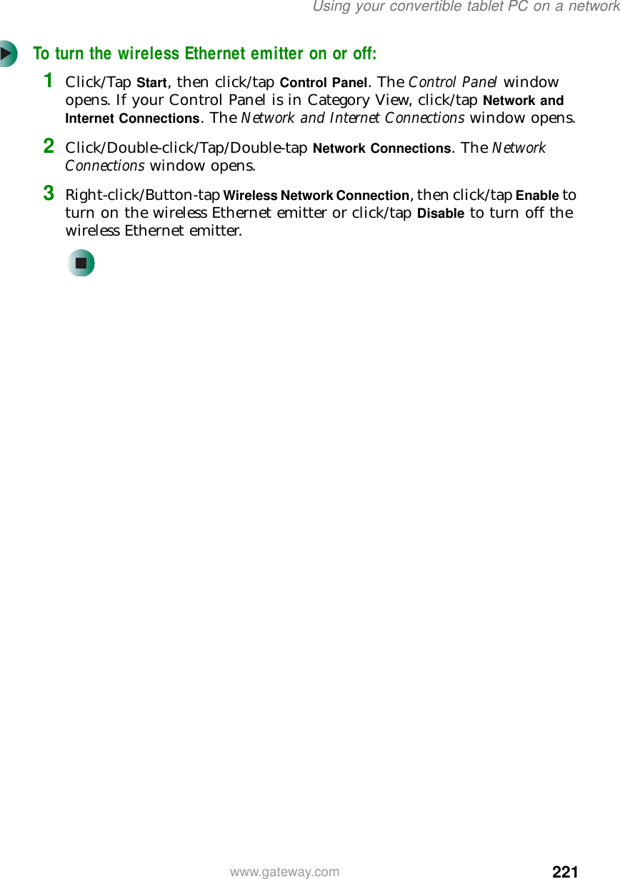 221Using your convertible tablet PC on a networkwww.gateway.comTo turn the wireless Ethernet emitter on or off:1Click/Tap Start, then click/tap Control Panel. The Control Panel window opens. If your Control Panel is in Category View, click/tap Network and Internet Connections. The Network and Internet Connections window opens.2Click/Double-click/Tap/Double-tap Network Connections. The Network Connections window opens.3Right-click/Button-tap Wireless Network Connection, then click/tap Enable to turn on the wireless Ethernet emitter or click/tap Disable to turn off the wireless Ethernet emitter.