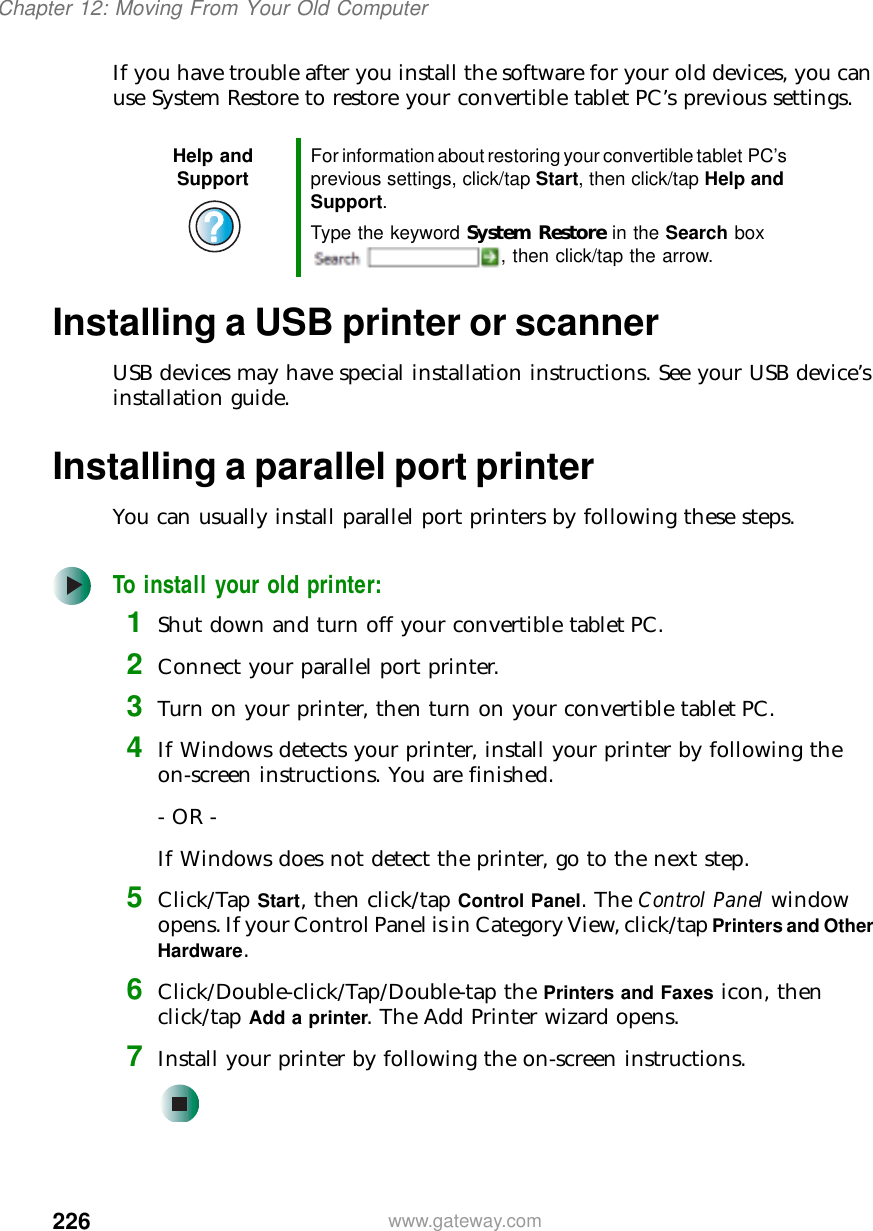 226Chapter 12: Moving From Your Old Computerwww.gateway.comIf you have trouble after you install the software for your old devices, you can use System Restore to restore your convertible tablet PC’s previous settings.Installing a USB printer or scannerUSB devices may have special installation instructions. See your USB device’s installation guide.Installing a parallel port printerYou can usually install parallel port printers by following these steps.To install your old printer:1Shut down and turn off your convertible tablet PC.2Connect your parallel port printer.3Turn on your printer, then turn on your convertible tablet PC.4If Windows detects your printer, install your printer by following the on-screen instructions. You are finished.- OR -If Windows does not detect the printer, go to the next step.5Click/Tap Start, then click/tap Control Panel. The Control Panel window opens. If your Control Panel is in Category View, click/tap Printers and Other Hardware.6Click/Double-click/Tap/Double-tap the Printers and Faxes icon, then click/tap Add a printer. The Add Printer wizard opens.7Install your printer by following the on-screen instructions.Help and Support For information about restoring your convertible tablet PC’s previous settings, click/tap Start, then click/tap Help and Support.Type the keyword System Restore in the Search box , then click/tap the arrow.