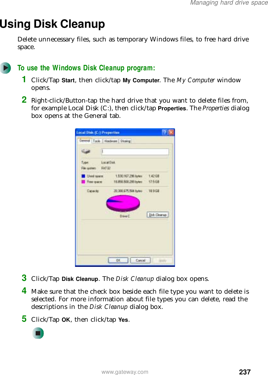 237Managing hard drive spacewww.gateway.comUsing Disk CleanupDelete unnecessary files, such as temporary Windows files, to free hard drive space.To use the Windows Disk Cleanup program:1Click/Tap Start, then click/tap My Computer. The My Computer window opens.2Right-click/Button-tap the hard drive that you want to delete files from, for example Local Disk (C:), then click/tap Properties. The Properties dialog box opens at the General tab.3Click/Tap Disk Cleanup. The Disk Cleanup dialog box opens.4Make sure that the check box beside each file type you want to delete is selected. For more information about file types you can delete, read the descriptions in the Disk Cleanup dialog box.5Click/Tap OK, then click/tap Yes.