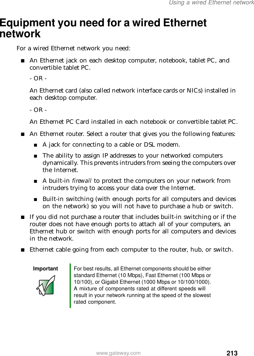 213Using a wired Ethernet networkwww.gateway.comEquipment you need for a wired Ethernet networkFor a wired Ethernet network you need:■An Ethernet jack on each desktop computer, notebook, tablet PC, and convertible tablet PC.- OR -An Ethernet card (also called network interface cards or NICs) installed in each desktop computer.- OR -An Ethernet PC Card installed in each notebook or convertible tablet PC.■An Ethernet router. Select a router that gives you the following features:■A jack for connecting to a cable or DSL modem.■The ability to assign IP addresses to your networked computers dynamically. This prevents intruders from seeing the computers over the Internet.■A built-in firewall to protect the computers on your network from intruders trying to access your data over the Internet.■Built-in switching (with enough ports for all computers and devices on the network) so you will not have to purchase a hub or switch.■If you did not purchase a router that includes built-in switching or if the router does not have enough ports to attach all of your computers, an Ethernet hub or switch with enough ports for all computers and devices in the network.■Ethernet cable going from each computer to the router, hub, or switch.Important For best results, all Ethernet components should be either standard Ethernet (10 Mbps), Fast Ethernet (100 Mbps or 10/100), or Gigabit Ethernet (1000 Mbps or 10/100/1000). A mixture of components rated at different speeds will result in your network running at the speed of the slowest rated component.