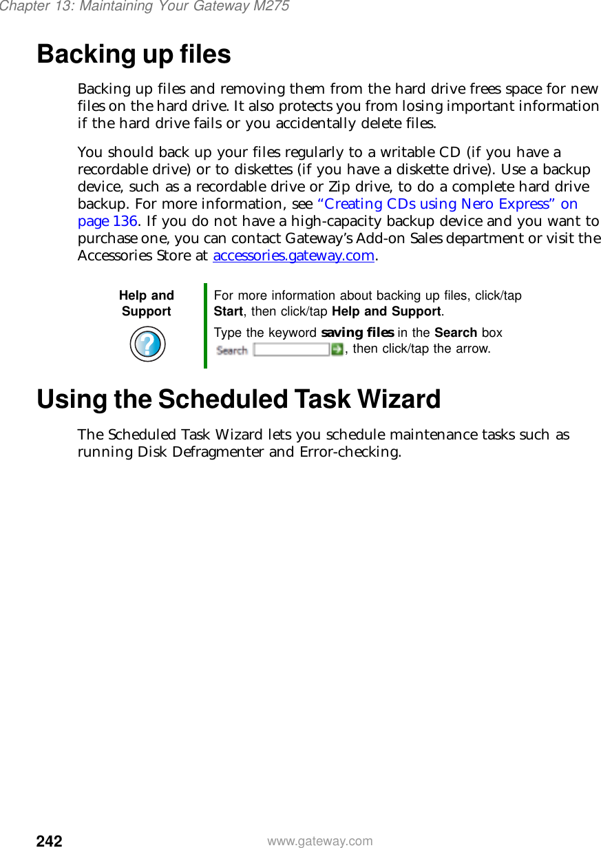 242Chapter 13: Maintaining Your Gateway M275www.gateway.comBacking up filesBacking up files and removing them from the hard drive frees space for new files on the hard drive. It also protects you from losing important information if the hard drive fails or you accidentally delete files.You should back up your files regularly to a writable CD (if you have a recordable drive) or to diskettes (if you have a diskette drive). Use a backup device, such as a recordable drive or Zip drive, to do a complete hard drive backup. For more information, see “Creating CDs using Nero Express” on page 136. If you do not have a high-capacity backup device and you want to purchase one, you can contact Gateway’s Add-on Sales department or visit the Accessories Store at accessories.gateway.com.Using the Scheduled Task WizardThe Scheduled Task Wizard lets you schedule maintenance tasks such as running Disk Defragmenter and Error-checking.Help and Support For more information about backing up files, click/tap Start, then click/tap Help and Support.Type the keyword saving files in the Search box , then click/tap the arrow.