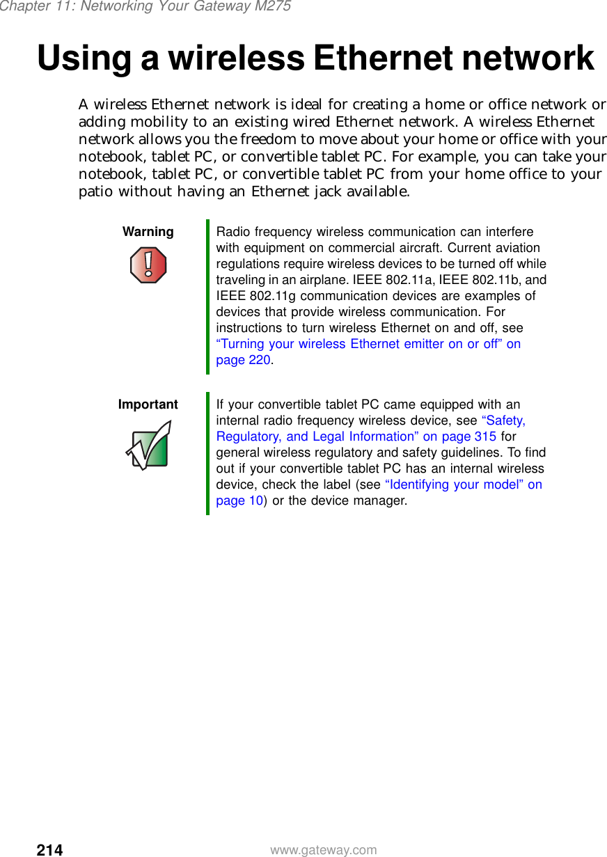 214Chapter 11: Networking Your Gateway M275www.gateway.comUsing a wireless Ethernet networkA wireless Ethernet network is ideal for creating a home or office network or adding mobility to an existing wired Ethernet network. A wireless Ethernet network allows you the freedom to move about your home or office with your notebook, tablet PC, or convertible tablet PC. For example, you can take your notebook, tablet PC, or convertible tablet PC from your home office to your patio without having an Ethernet jack available.Warning Radio frequency wireless communication can interfere with equipment on commercial aircraft. Current aviation regulations require wireless devices to be turned off while traveling in an airplane. IEEE 802.11a, IEEE 802.11b, and IEEE 802.11g communication devices are examples of devices that provide wireless communication. For instructions to turn wireless Ethernet on and off, see “Turning your wireless Ethernet emitter on or off” on page 220.Important If your convertible tablet PC came equipped with an internal radio frequency wireless device, see “Safety, Regulatory, and Legal Information” on page 315 for general wireless regulatory and safety guidelines. To find out if your convertible tablet PC has an internal wireless device, check the label (see “Identifying your model” on page 10) or the device manager.