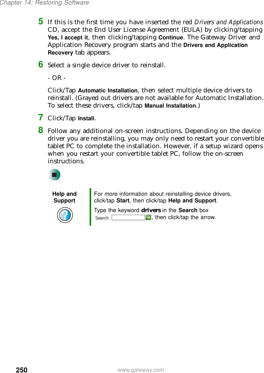 250Chapter 14: Restoring Softwarewww.gateway.com5If this is the first time you have inserted the red Drivers and Applications CD, accept the End User License Agreement (EULA) by clicking/tapping Yes, I accept it, then clicking/tapping Continue. The Gateway Driver and Application Recovery program starts and the Drivers and Application Recovery tab appears.6Select a single device driver to reinstall.- OR -Click/Tap Automatic Installation, then select multiple device drivers to reinstall. (Grayed out drivers are not available for Automatic Installation. To select these drivers, click/tap Manual Installation.)7Click/Tap Install.8Follow any additional on-screen instructions. Depending on the device driver you are reinstalling, you may only need to restart your convertible tablet PC to complete the installation. However, if a setup wizard opens when you restart your convertible tablet PC, follow the on-screen instructions.Help and Support For more information about reinstalling device drivers, click/tap Start, then click/tap Help and Support.Type the keyword drivers in the Search box , then click/tap the arrow.