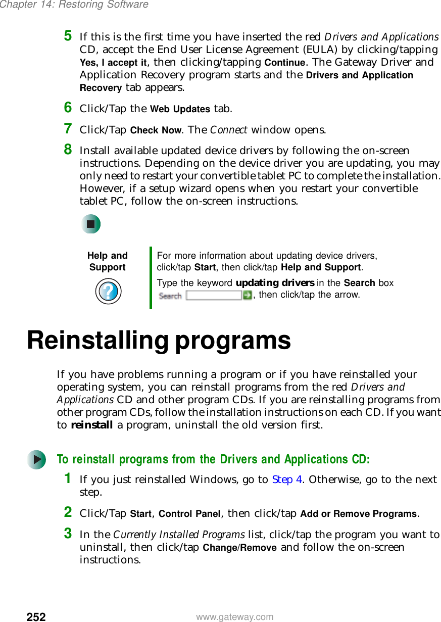 252Chapter 14: Restoring Softwarewww.gateway.com5If this is the first time you have inserted the red Drivers and Applications CD, accept the End User License Agreement (EULA) by clicking/tapping Yes, I accept it, then clicking/tapping Continue. The Gateway Driver and Application Recovery program starts and the Drivers and Application Recovery tab appears.6Click/Tap the Web Updates tab.7Click/Tap Check Now. The Connect window opens.8Install available updated device drivers by following the on-screen instructions. Depending on the device driver you are updating, you may only need to restart your convertible tablet PC to complete the installation. However, if a setup wizard opens when you restart your convertible tablet PC, follow the on-screen instructions.Reinstalling programsIf you have problems running a program or if you have reinstalled your operating system, you can reinstall programs from the red Drivers and Applications CD and other program CDs. If you are reinstalling programs from other program CDs, follow the installation instructions on each CD. If you want to reinstall a program, uninstall the old version first.To reinstall programs from the Drivers and Applications CD:1If you just reinstalled Windows, go to Step 4. Otherwise, go to the next step.2Click/Tap Start, Control Panel, then click/tap Add or Remove Programs.3In the Currently Installed Programs list, click/tap the program you want to uninstall, then click/tap Change/Remove and follow the on-screen instructions.Help and Support For more information about updating device drivers, click/tap Start, then click/tap Help and Support.Type the keyword updating drivers in the Search box , then click/tap the arrow.