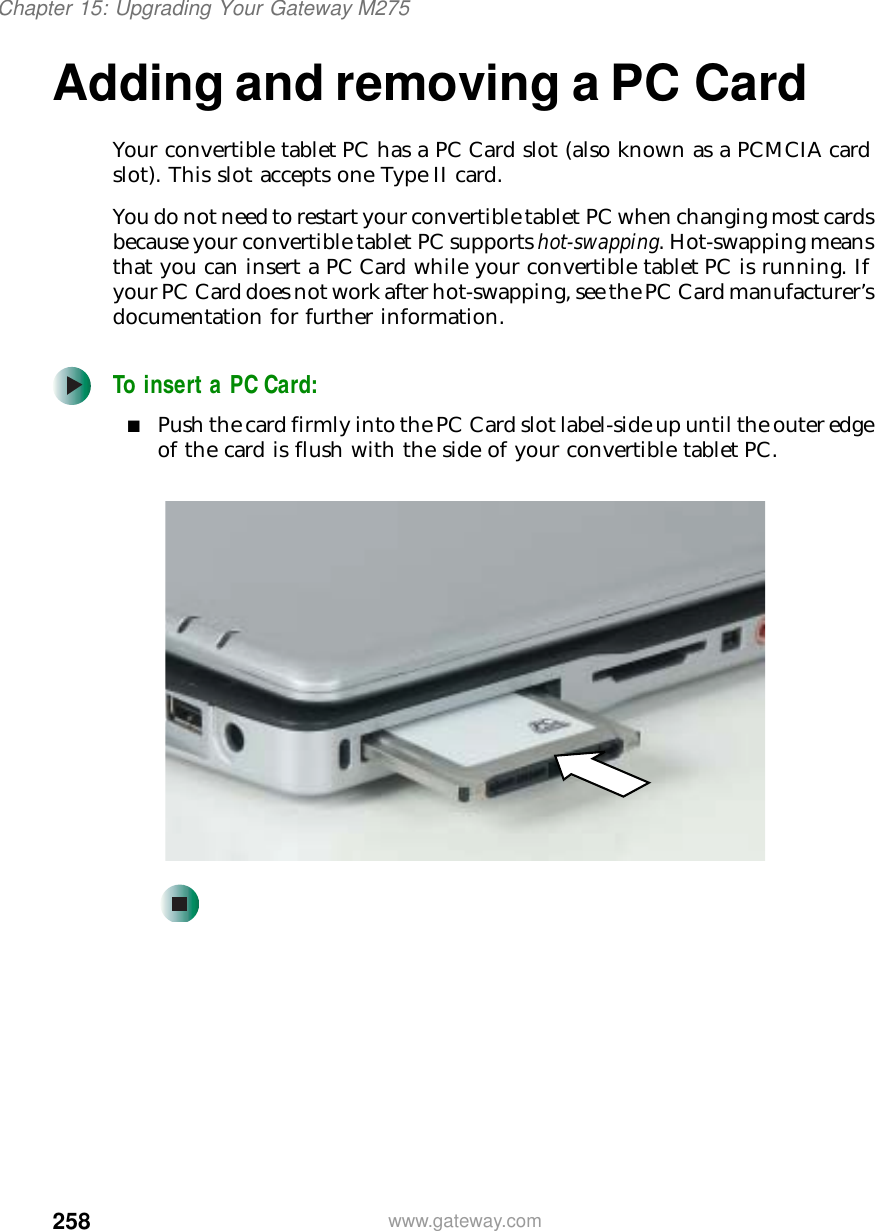 258Chapter 15: Upgrading Your Gateway M275www.gateway.comAdding and removing a PC CardYour convertible tablet PC has a PC Card slot (also known as a PCMCIA card slot). This slot accepts one Type II card.You do not need to restart your convertible tablet PC when changing most cards because your convertible tablet PC supports hot-swapping. Hot-swapping means that you can insert a PC Card while your convertible tablet PC is running. If your PC Card does not work after hot-swapping, see the PC Card manufacturer’s documentation for further information.To insert a PC Card:■Push the card firmly into the PC Card slot label-side up until the outer edge of the card is flush with the side of your convertible tablet PC.