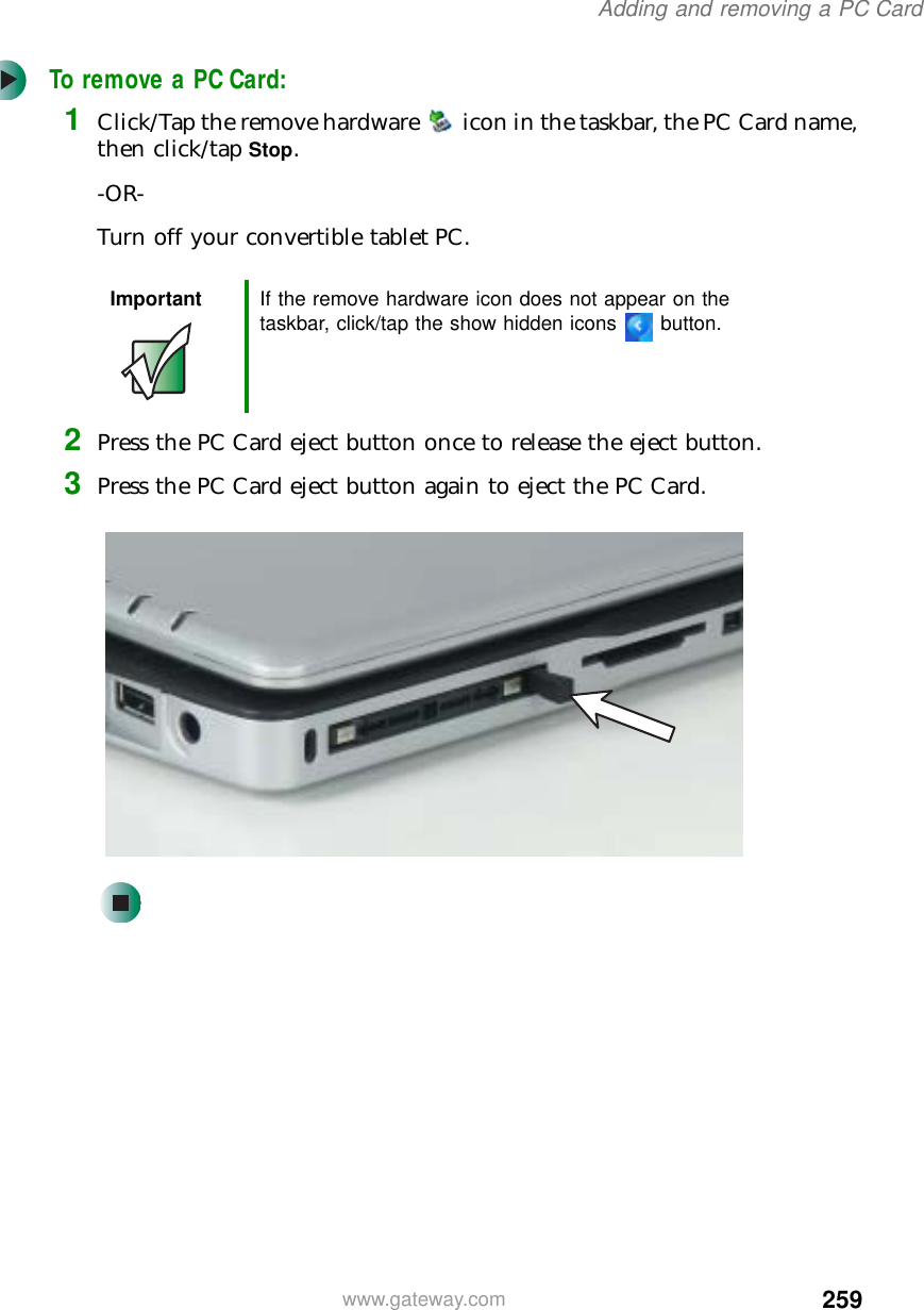 259Adding and removing a PC Cardwww.gateway.comTo remove a PC Card:1Click/Tap the remove hardware icon in the taskbar, the PC Card name, then click/tap Stop.-OR-Turn off your convertible tablet PC.2Press the PC Card eject button once to release the eject button.3Press the PC Card eject button again to eject the PC Card.Important If the remove hardware icon does not appear on the taskbar, click/tap the show hidden icons button.