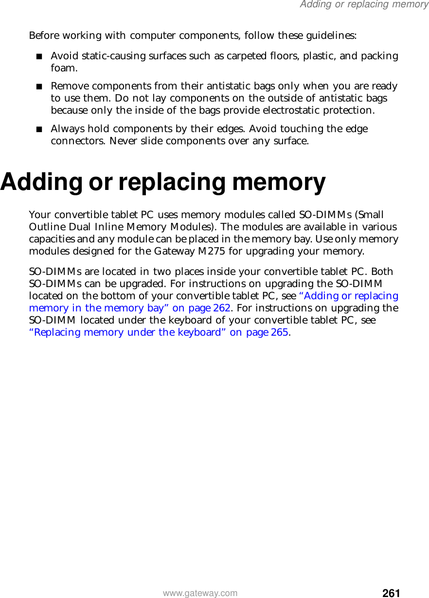 261Adding or replacing memorywww.gateway.comBefore working with computer components, follow these guidelines:■Avoid static-causing surfaces such as carpeted floors, plastic, and packing foam.■Remove components from their antistatic bags only when you are ready to use them. Do not lay components on the outside of antistatic bags because only the inside of the bags provide electrostatic protection.■Always hold components by their edges. Avoid touching the edge connectors. Never slide components over any surface.Adding or replacing memoryYour convertible tablet PC uses memory modules called SO-DIMMs (Small Outline Dual Inline Memory Modules). The modules are available in various capacities and any module can be placed in the memory bay. Use only memory modules designed for the Gateway M275 for upgrading your memory.SO-DIMMs are located in two places inside your convertible tablet PC. Both SO-DIMMs can be upgraded. For instructions on upgrading the SO-DIMM located on the bottom of your convertible tablet PC, see “Adding or replacing memory in the memory bay” on page 262. For instructions on upgrading the SO-DIMM located under the keyboard of your convertible tablet PC, see “Replacing memory under the keyboard” on page 265.