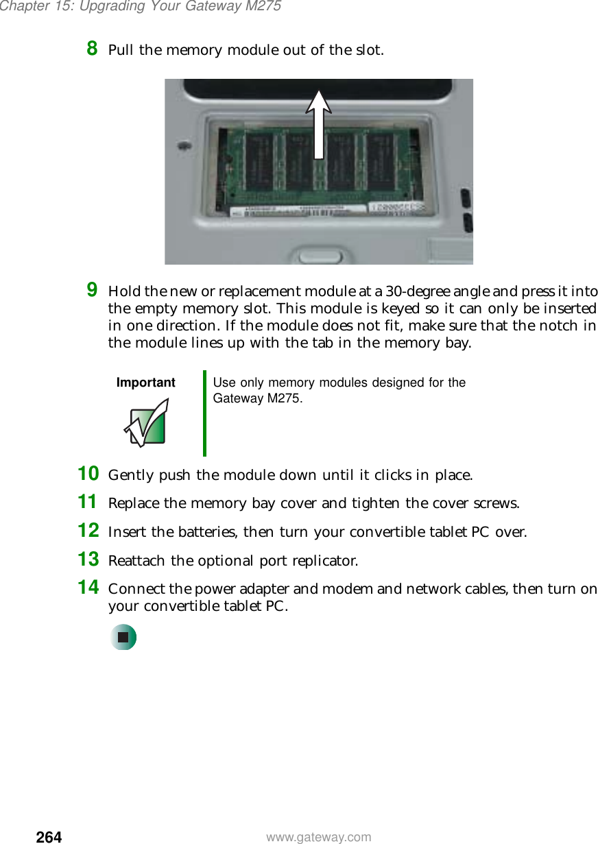 264Chapter 15: Upgrading Your Gateway M275www.gateway.com8Pull the memory module out of the slot.9Hold the new or replacement module at a 30-degree angle and press it into the empty memory slot. This module is keyed so it can only be inserted in one direction. If the module does not fit, make sure that the notch in the module lines up with the tab in the memory bay.10 Gently push the module down until it clicks in place.11 Replace the memory bay cover and tighten the cover screws.12 Insert the batteries, then turn your convertible tablet PC over.13 Reattach the optional port replicator.14 Connect the power adapter and modem and network cables, then turn on your convertible tablet PC.Important Use only memory modules designed for the Gateway M275.