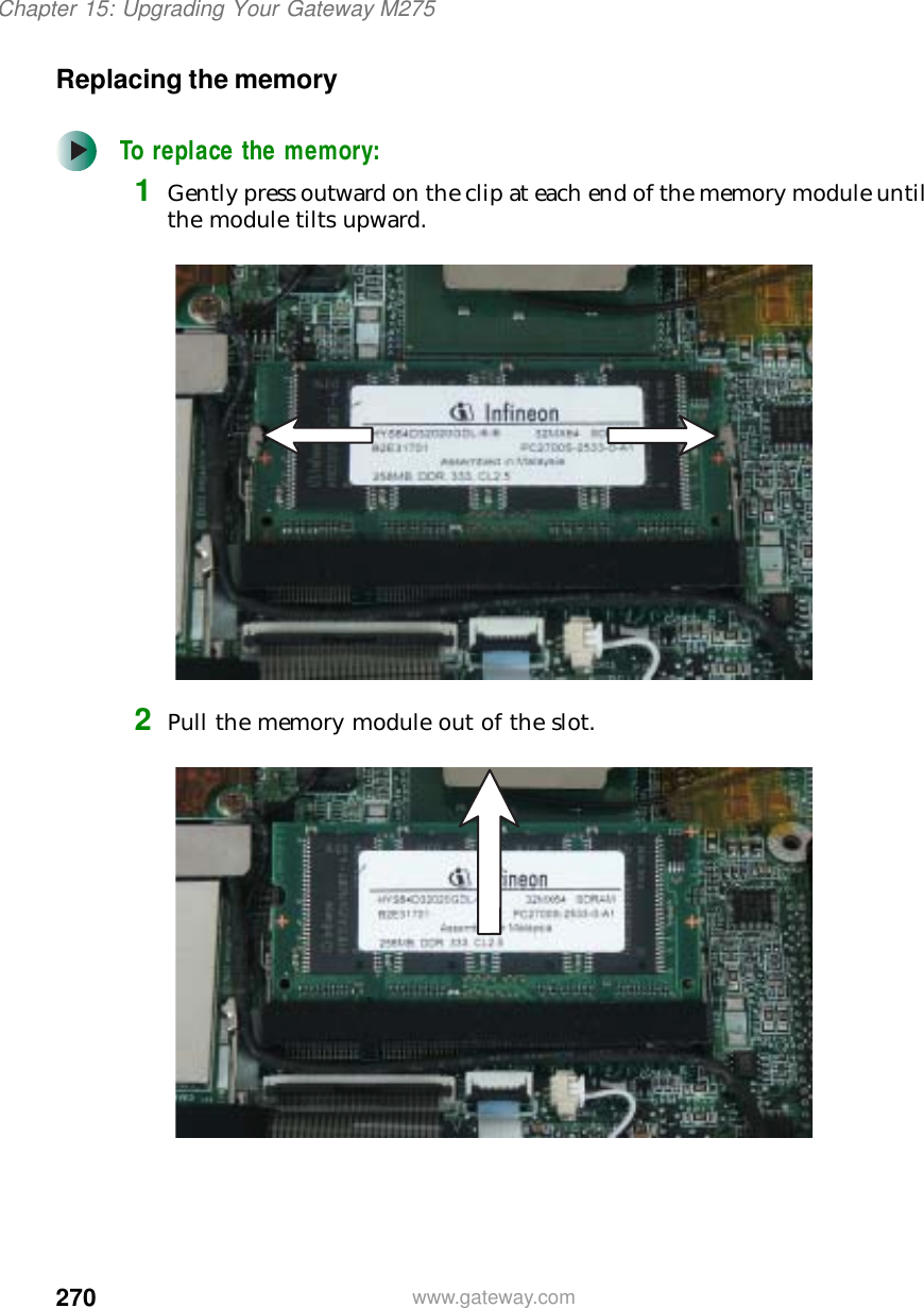 270Chapter 15: Upgrading Your Gateway M275www.gateway.comReplacing the memoryTo replace the memory:1Gently press outward on the clip at each end of the memory module until the module tilts upward.2Pull the memory module out of the slot.