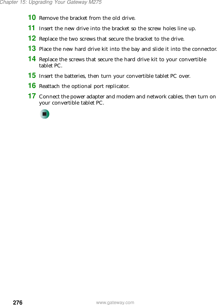 276Chapter 15: Upgrading Your Gateway M275www.gateway.com10 Remove the bracket from the old drive.11 Insert the new drive into the bracket so the screw holes line up.12 Replace the two screws that secure the bracket to the drive.13 Place the new hard drive kit into the bay and slide it into the connector.14 Replace the screws that secure the hard drive kit to your convertible tablet PC.15 Insert the batteries, then turn your convertible tablet PC over.16 Reattach the optional port replicator.17 Connect the power adapter and modem and network cables, then turn on your convertible tablet PC.