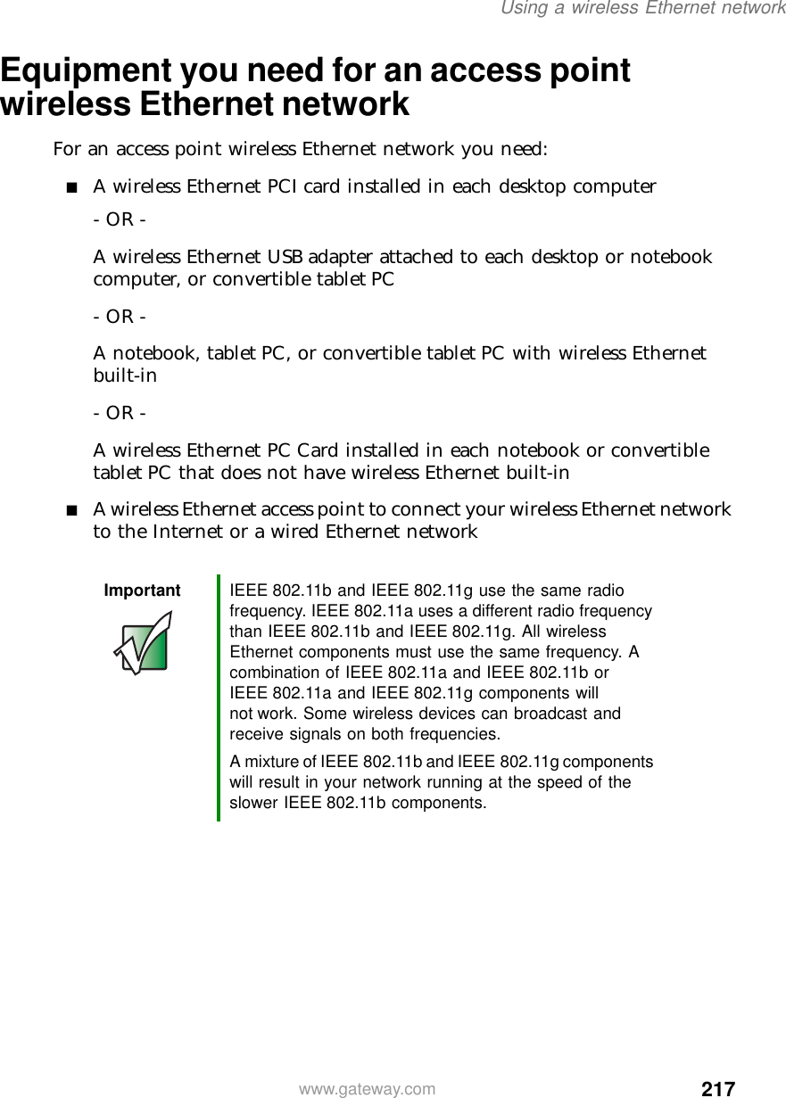 217Using a wireless Ethernet networkwww.gateway.comEquipment you need for an access point wireless Ethernet networkFor an access point wireless Ethernet network you need:■A wireless Ethernet PCI card installed in each desktop computer- OR -A wireless Ethernet USB adapter attached to each desktop or notebook computer, or convertible tablet PC- OR -A notebook, tablet PC, or convertible tablet PC with wireless Ethernet built-in- OR -A wireless Ethernet PC Card installed in each notebook or convertible tablet PC that does not have wireless Ethernet built-in■A wireless Ethernet access point to connect your wireless Ethernet network to the Internet or a wired Ethernet networkImportant IEEE 802.11b and IEEE 802.11g use the same radio frequency. IEEE 802.11a uses a different radio frequency than IEEE 802.11b and IEEE 802.11g. All wireless Ethernet components must use the same frequency. A combination of IEEE 802.11a and IEEE 802.11b or IEEE 802.11a and IEEE 802.11g components will not work. Some wireless devices can broadcast and receive signals on both frequencies.A mixture of IEEE 802.11b and IEEE 802.11g components will result in your network running at the speed of the slower IEEE 802.11b components.