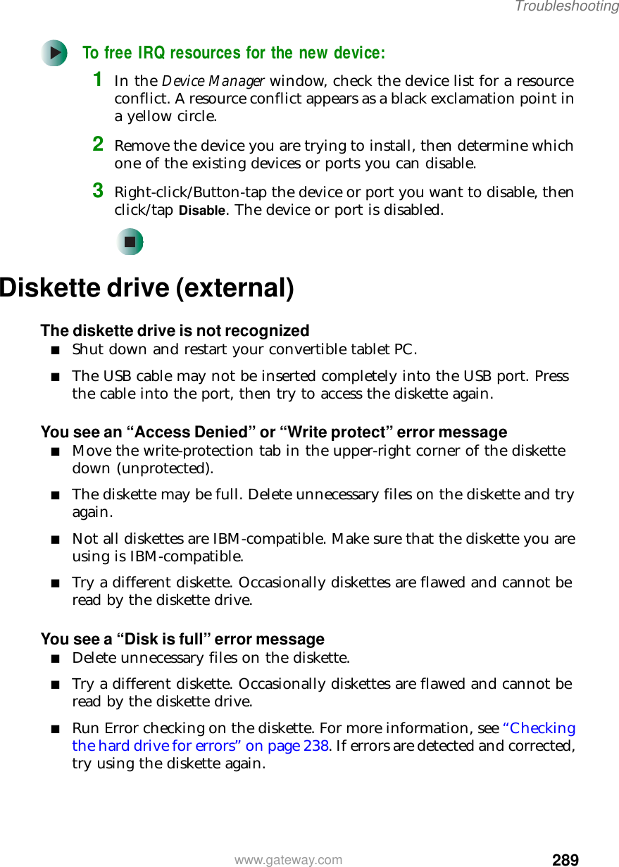 289Troubleshootingwww.gateway.comTo free IRQ resources for the new device:1In the Device Manager window, check the device list for a resource conflict. A resource conflict appears as a black exclamation point in a yellow circle.2Remove the device you are trying to install, then determine which one of the existing devices or ports you can disable.3Right-click/Button-tap the device or port you want to disable, then click/tap Disable. The device or port is disabled.Diskette drive (external)The diskette drive is not recognized■Shut down and restart your convertible tablet PC.■The USB cable may not be inserted completely into the USB port. Press the cable into the port, then try to access the diskette again.You see an “Access Denied” or “Write protect” error message■Move the write-protection tab in the upper-right corner of the diskette down (unprotected).■The diskette may be full. Delete unnecessary files on the diskette and try again.■Not all diskettes are IBM-compatible. Make sure that the diskette you are using is IBM-compatible.■Try a different diskette. Occasionally diskettes are flawed and cannot be read by the diskette drive.You see a “Disk is full” error message■Delete unnecessary files on the diskette.■Try a different diskette. Occasionally diskettes are flawed and cannot be read by the diskette drive.■Run Error checking on the diskette. For more information, see “Checking the hard drive for errors” on page 238. If errors are detected and corrected, try using the diskette again.