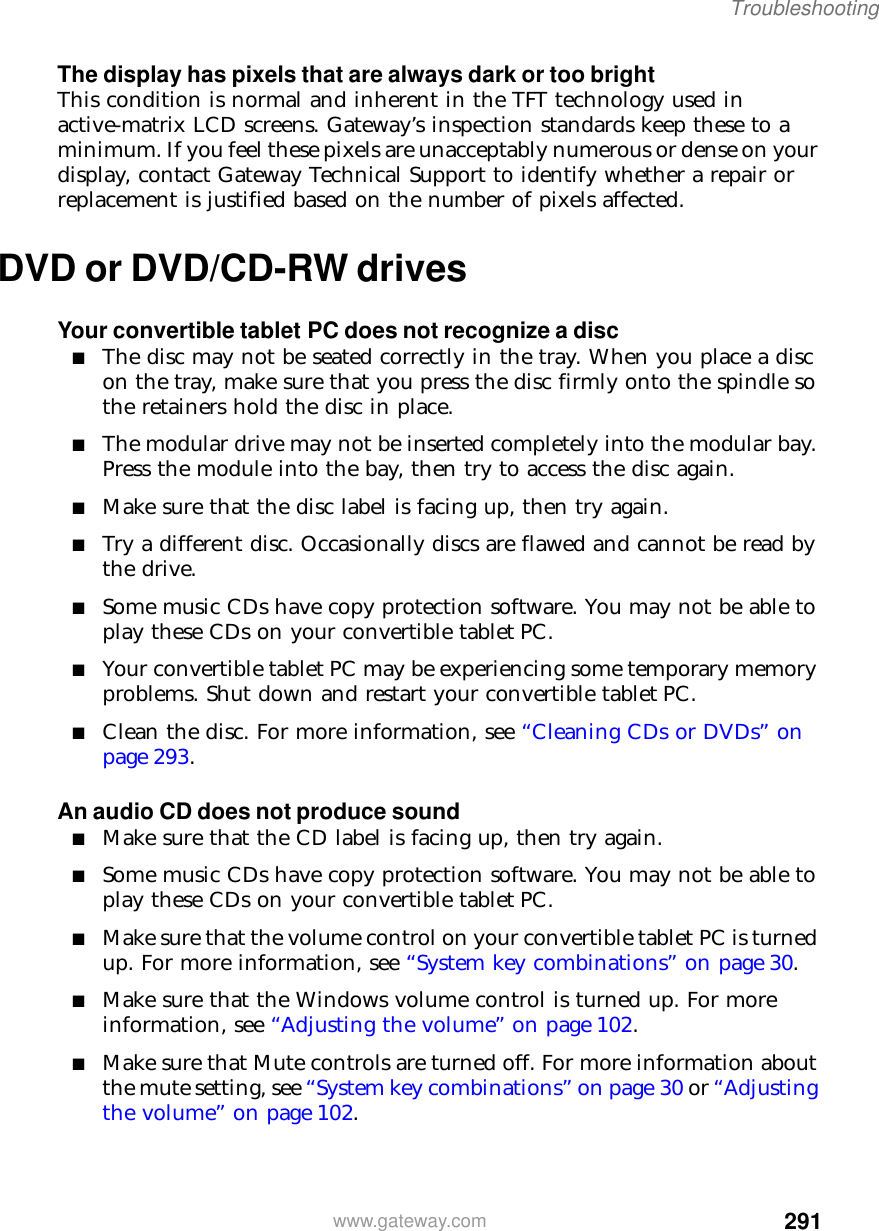 291Troubleshootingwww.gateway.comThe display has pixels that are always dark or too brightThis condition is normal and inherent in the TFT technology used in active-matrix LCD screens. Gateway’s inspection standards keep these to a minimum. If you feel these pixels are unacceptably numerous or dense on your display, contact Gateway Technical Support to identify whether a repair or replacement is justified based on the number of pixels affected.DVD or DVD/CD-RW drivesYour convertible tablet PC does not recognize a disc■The disc may not be seated correctly in the tray. When you place a disc on the tray, make sure that you press the disc firmly onto the spindle so the retainers hold the disc in place.■The modular drive may not be inserted completely into the modular bay. Press the module into the bay, then try to access the disc again.■Make sure that the disc label is facing up, then try again.■Try a different disc. Occasionally discs are flawed and cannot be read by the drive.■Some music CDs have copy protection software. You may not be able to play these CDs on your convertible tablet PC.■Your convertible tablet PC may be experiencing some temporary memory problems. Shut down and restart your convertible tablet PC.■Clean the disc. For more information, see “Cleaning CDs or DVDs” on page 293.An audio CD does not produce sound■Make sure that the CD label is facing up, then try again.■Some music CDs have copy protection software. You may not be able to play these CDs on your convertible tablet PC.■Make sure that the volume control on your convertible tablet PC is turned up. For more information, see “System key combinations” on page 30.■Make sure that the Windows volume control is turned up. For more information, see “Adjusting the volume” on page 102.■Make sure that Mute controls are turned off. For more information about the mute setting, see “System key combinations” on page 30 or “Adjusting the volume” on page 102.