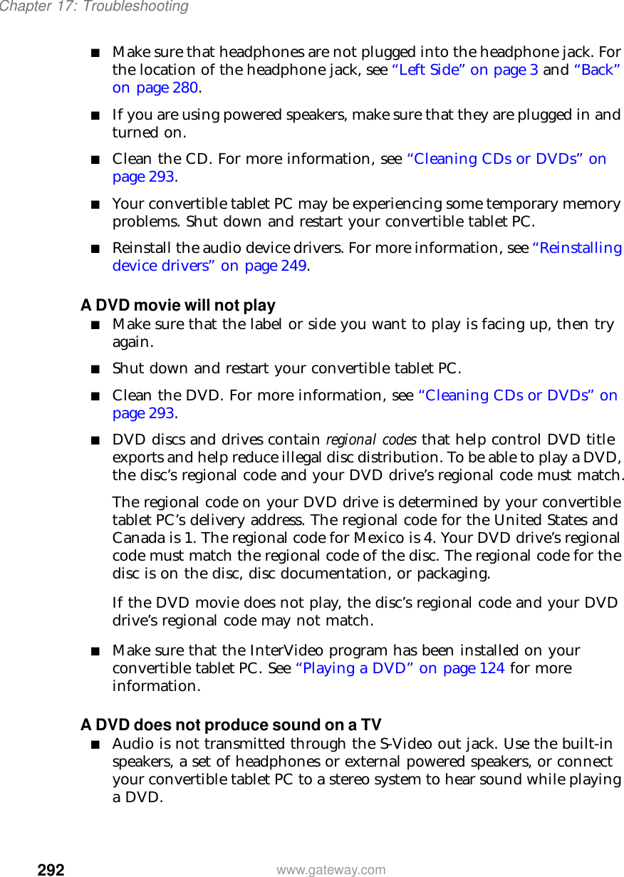 292Chapter 17: Troubleshootingwww.gateway.com■Make sure that headphones are not plugged into the headphone jack. For the location of the headphone jack, see “Left Side” on page 3 and “Back” on page 280.■If you are using powered speakers, make sure that they are plugged in and turned on.■Clean the CD. For more information, see “Cleaning CDs or DVDs” on page 293.■Your convertible tablet PC may be experiencing some temporary memory problems. Shut down and restart your convertible tablet PC.■Reinstall the audio device drivers. For more information, see “Reinstalling device drivers” on page 249.A DVD movie will not play■Make sure that the label or side you want to play is facing up, then try again.■Shut down and restart your convertible tablet PC.■Clean the DVD. For more information, see “Cleaning CDs or DVDs” on page 293.■DVD discs and drives contain regional codes that help control DVD title exports and help reduce illegal disc distribution. To be able to play a DVD, the disc’s regional code and your DVD drive’s regional code must match.The regional code on your DVD drive is determined by your convertible tablet PC’s delivery address. The regional code for the United States and Canada is 1. The regional code for Mexico is 4. Your DVD drive’s regional code must match the regional code of the disc. The regional code for the disc is on the disc, disc documentation, or packaging.If the DVD movie does not play, the disc’s regional code and your DVD drive’s regional code may not match.■Make sure that the InterVideo program has been installed on your convertible tablet PC. See “Playing a DVD” on page 124 for more information.A DVD does not produce sound on a TV■Audio is not transmitted through the S-Video out jack. Use the built-in speakers, a set of headphones or external powered speakers, or connect your convertible tablet PC to a stereo system to hear sound while playing a DVD.