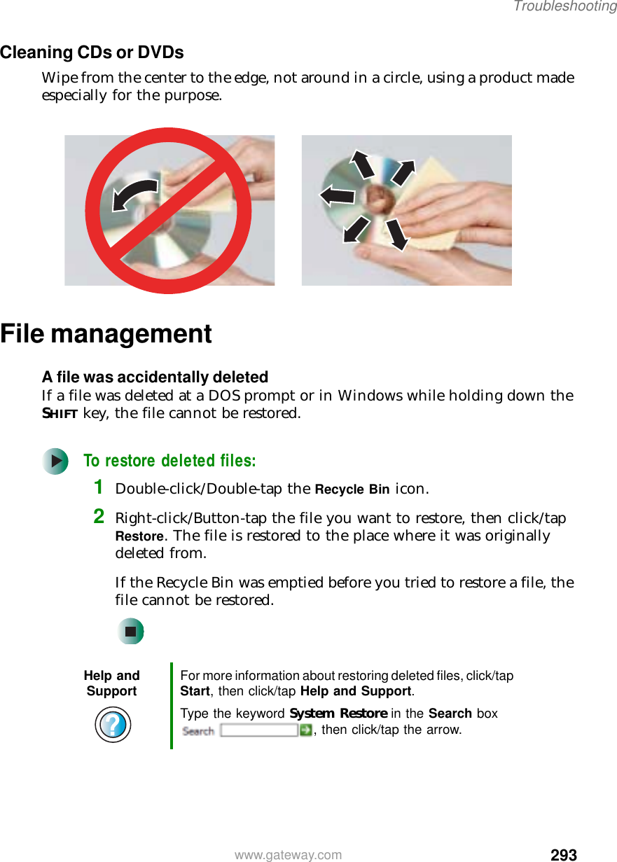 293Troubleshootingwww.gateway.comCleaning CDs or DVDsWipe from the center to the edge, not around in a circle, using a product made especially for the purpose.File managementA file was accidentally deletedIf a file was deleted at a DOS prompt or in Windows while holding down the SHIFT key, the file cannot be restored.To restore deleted files:1Double-click/Double-tap the Recycle Bin icon.2Right-click/Button-tap the file you want to restore, then click/tap Restore. The file is restored to the place where it was originally deleted from.If the Recycle Bin was emptied before you tried to restore a file, the file cannot be restored.Help and Support For more information about restoring deleted files, click/tap Start, then click/tap Help and Support.Type the keyword System Restore in the Search box , then click/tap the arrow.