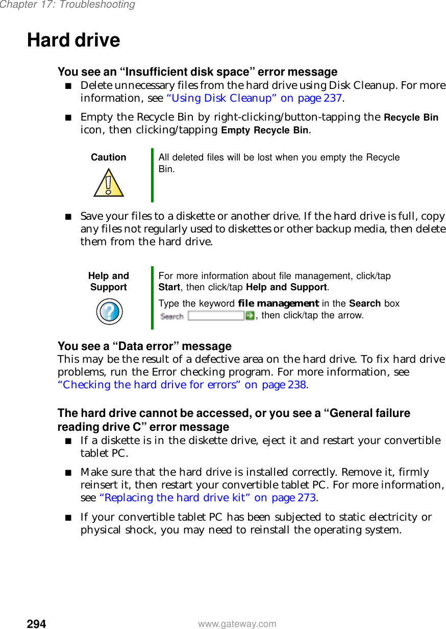 294Chapter 17: Troubleshootingwww.gateway.comHard driveYou see an “Insufficient disk space” error message■Delete unnecessary files from the hard drive using Disk Cleanup. For more information, see “Using Disk Cleanup” on page 237.■Empty the Recycle Bin by right-clicking/button-tapping the Recycle Bin icon, then clicking/tapping Empty Recycle Bin.■Save your files to a diskette or another drive. If the hard drive is full, copy any files not regularly used to diskettes or other backup media, then delete them from the hard drive.You see a “Data error” messageThis may be the result of a defective area on the hard drive. To fix hard drive problems, run the Error checking program. For more information, see “Checking the hard drive for errors” on page 238.The hard drive cannot be accessed, or you see a “General failure reading drive C” error message■If a diskette is in the diskette drive, eject it and restart your convertible tablet PC.■Make sure that the hard drive is installed correctly. Remove it, firmly reinsert it, then restart your convertible tablet PC. For more information, see “Replacing the hard drive kit” on page 273.■If your convertible tablet PC has been subjected to static electricity or physical shock, you may need to reinstall the operating system.Caution All deleted files will be lost when you empty the Recycle Bin.Help and Support For more information about file management, click/tap Start, then click/tap Help and Support.Type the keyword file management in the Search box , then click/tap the arrow.