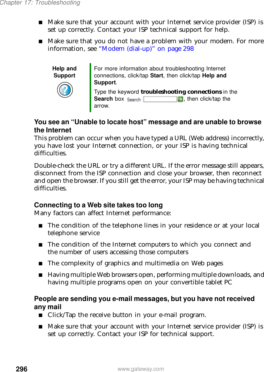 296Chapter 17: Troubleshootingwww.gateway.com■Make sure that your account with your Internet service provider (ISP) is set up correctly. Contact your ISP technical support for help.■Make sure that you do not have a problem with your modem. For more information, see “Modem (dial-up)” on page 298You see an “Unable to locate host” message and are unable to browse the InternetThis problem can occur when you have typed a URL (Web address) incorrectly, you have lost your Internet connection, or your ISP is having technical difficulties.Double-check the URL or try a different URL. If the error message still appears, disconnect from the ISP connection and close your browser, then reconnect and open the browser. If you still get the error, your ISP may be having technical difficulties.Connecting to a Web site takes too longMany factors can affect Internet performance:■The condition of the telephone lines in your residence or at your local telephone service■The condition of the Internet computers to which you connect and the number of users accessing those computers■The complexity of graphics and multimedia on Web pages■Having multiple Web browsers open, performing multiple downloads, and having multiple programs open on your convertible tablet PCPeople are sending you e-mail messages, but you have not received any mail■Click/Tap the receive button in your e-mail program.■Make sure that your account with your Internet service provider (ISP) is set up correctly. Contact your ISP for technical support.Help and Support For more information about troubleshooting Internet connections, click/tap Start, then click/tap Help and Support.Type the keyword troubleshooting connections in the Search box  , then click/tap the arrow.