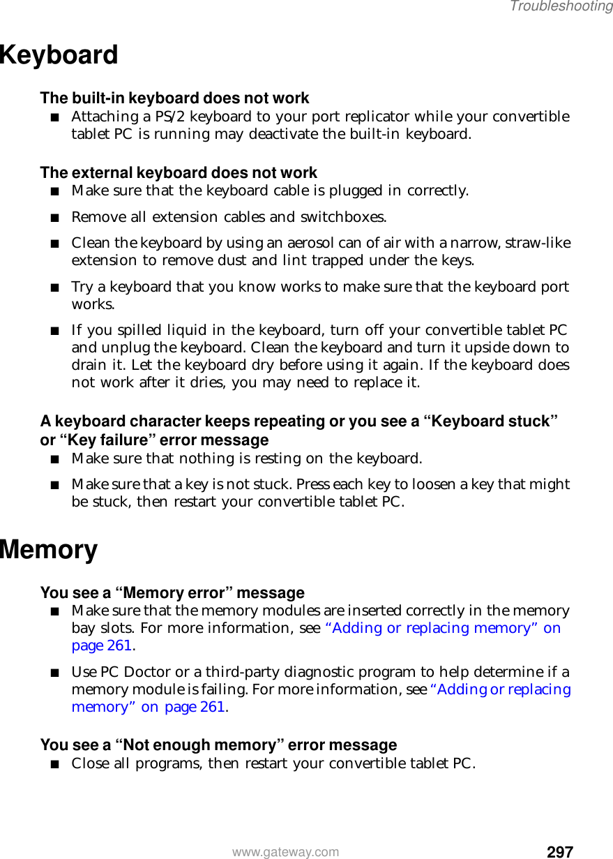 297Troubleshootingwww.gateway.comKeyboardThe built-in keyboard does not work■Attaching a PS/2 keyboard to your port replicator while your convertible tablet PC is running may deactivate the built-in keyboard.The external keyboard does not work■Make sure that the keyboard cable is plugged in correctly.■Remove all extension cables and switchboxes.■Clean the keyboard by using an aerosol can of air with a narrow, straw-like extension to remove dust and lint trapped under the keys.■Try a keyboard that you know works to make sure that the keyboard port works.■If you spilled liquid in the keyboard, turn off your convertible tablet PC and unplug the keyboard. Clean the keyboard and turn it upside down to drain it. Let the keyboard dry before using it again. If the keyboard does not work after it dries, you may need to replace it.A keyboard character keeps repeating or you see a “Keyboard stuck” or “Key failure” error message■Make sure that nothing is resting on the keyboard.■Make sure that a key is not stuck. Press each key to loosen a key that might be stuck, then restart your convertible tablet PC.MemoryYou see a “Memory error” message■Make sure that the memory modules are inserted correctly in the memory bay slots. For more information, see “Adding or replacing memory” on page 261.■Use PC Doctor or a third-party diagnostic program to help determine if a memory module is failing. For more information, see “Adding or replacing memory” on page 261.You see a “Not enough memory” error message■Close all programs, then restart your convertible tablet PC.