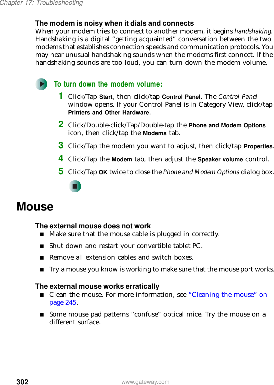 302Chapter 17: Troubleshootingwww.gateway.comThe modem is noisy when it dials and connectsWhen your modem tries to connect to another modem, it begins handshaking. Handshaking is a digital “getting acquainted” conversation between the two modems that establishes connection speeds and communication protocols. You may hear unusual handshaking sounds when the modems first connect. If the handshaking sounds are too loud, you can turn down the modem volume.To turn down the modem volume:1Click/Tap Start, then click/tap Control Panel. The Control Panel window opens. If your Control Panel is in Category View, click/tap Printers and Other Hardware.2Click/Double-click/Tap/Double-tap the Phone and Modem Options icon, then click/tap the Modems tab.3Click/Tap the modem you want to adjust, then click/tap Properties.4Click/Tap the Modem tab, then adjust the Speaker volume control.5Click/Tap OK twice to close the Phone and Modem Options dialog box.MouseThe external mouse does not work■Make sure that the mouse cable is plugged in correctly.■Shut down and restart your convertible tablet PC.■Remove all extension cables and switch boxes.■Try a mouse you know is working to make sure that the mouse port works.The external mouse works erratically■Clean the mouse. For more information, see “Cleaning the mouse” on page 245.■Some mouse pad patterns “confuse” optical mice. Try the mouse on a different surface.