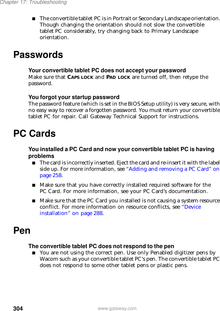 304Chapter 17: Troubleshootingwww.gateway.com■The convertible tablet PC is in Portrait or Secondary Landscape orientation. Though changing the orientation should not slow the convertible tablet PC considerably, try changing back to Primary Landscape orientation.PasswordsYour convertible tablet PC does not accept your passwordMake sure that CAPS LOCK and PAD LOCK are turned off, then retype the password.You forgot your startup passwordThe password feature (which is set in the BIOS Setup utility) is very secure, with no easy way to recover a forgotten password. You must return your convertible tablet PC for repair. Call Gateway Technical Support for instructions.PC CardsYou installed a PC Card and now your convertible tablet PC is having problems■The card is incorrectly inserted. Eject the card and re-insert it with the label side up. For more information, see “Adding and removing a PC Card” on page 258.■Make sure that you have correctly installed required software for the PC Card. For more information, see your PC Card’s documentation.■Make sure that the PC Card you installed is not causing a system resource conflict. For more information on resource conflicts, see “Device installation” on page 288.PenThe convertible tablet PC does not respond to the pen■You are not using the correct pen. Use only Penabled digitizer pens by Wacom such as your convertible tablet PC’s pen. The convertible tablet PC does not respond to some other tablet pens or plastic pens.