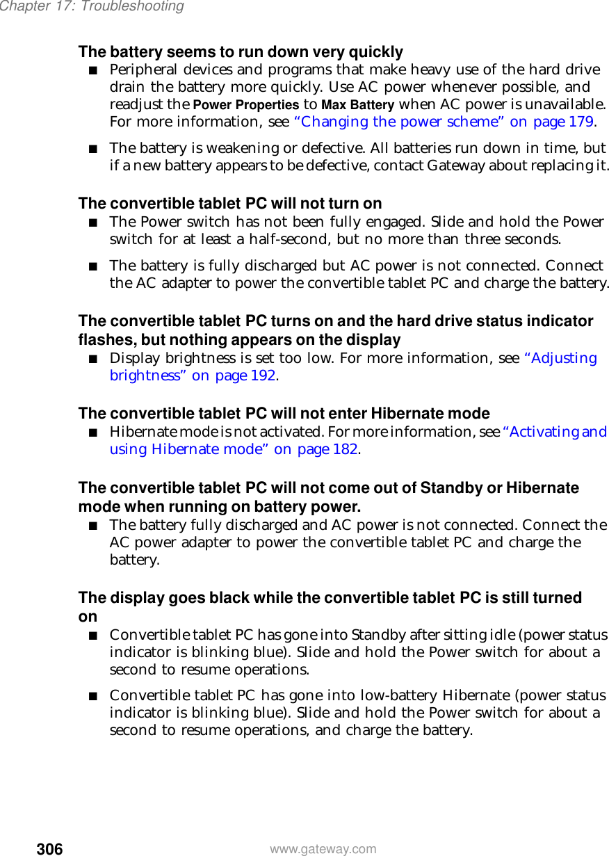 306Chapter 17: Troubleshootingwww.gateway.comThe battery seems to run down very quickly■Peripheral devices and programs that make heavy use of the hard drive drain the battery more quickly. Use AC power whenever possible, and readjust the Power Properties to Max Battery when AC power is unavailable. For more information, see “Changing the power scheme” on page 179.■The battery is weakening or defective. All batteries run down in time, but if a new battery appears to be defective, contact Gateway about replacing it.The convertible tablet PC will not turn on■The Power switch has not been fully engaged. Slide and hold the Power switch for at least a half-second, but no more than three seconds.■The battery is fully discharged but AC power is not connected. Connect the AC adapter to power the convertible tablet PC and charge the battery.The convertible tablet PC turns on and the hard drive status indicator flashes, but nothing appears on the display■Display brightness is set too low. For more information, see “Adjusting brightness” on page 192.The convertible tablet PC will not enter Hibernate mode■Hibernate mode is not activated. For more information, see “Activating and using Hibernate mode” on page 182.The convertible tablet PC will not come out of Standby or Hibernate mode when running on battery power.■The battery fully discharged and AC power is not connected. Connect the AC power adapter to power the convertible tablet PC and charge the battery.The display goes black while the convertible tablet PC is still turned on■Convertible tablet PC has gone into Standby after sitting idle (power status indicator is blinking blue). Slide and hold the Power switch for about a second to resume operations.■Convertible tablet PC has gone into low-battery Hibernate (power status indicator is blinking blue). Slide and hold the Power switch for about a second to resume operations, and charge the battery.