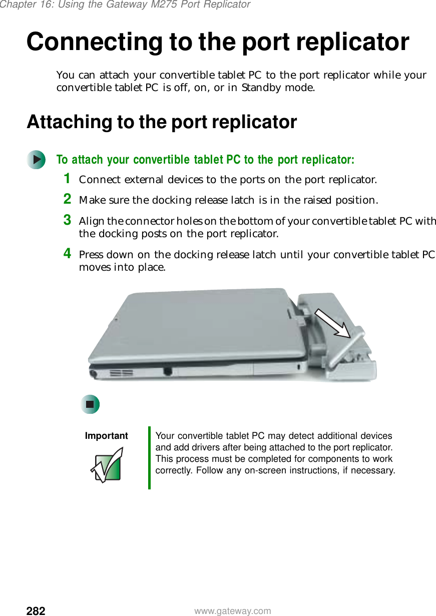 282Chapter 16: Using the Gateway M275 Port Replicatorwww.gateway.comConnecting to the port replicatorYou can attach your convertible tablet PC to the port replicator while your convertible tablet PC is off, on, or in Standby mode.Attaching to the port replicatorTo attach your convertible tablet PC to the port replicator:1Connect external devices to the ports on the port replicator.2Make sure the docking release latch is in the raised position.3Align the connector holes on the bottom of your convertible tablet PC with the docking posts on the port replicator.4Press down on the docking release latch until your convertible tablet PC moves into place.Important Your convertible tablet PC may detect additional devices and add drivers after being attached to the port replicator. This process must be completed for components to work correctly. Follow any on-screen instructions, if necessary.