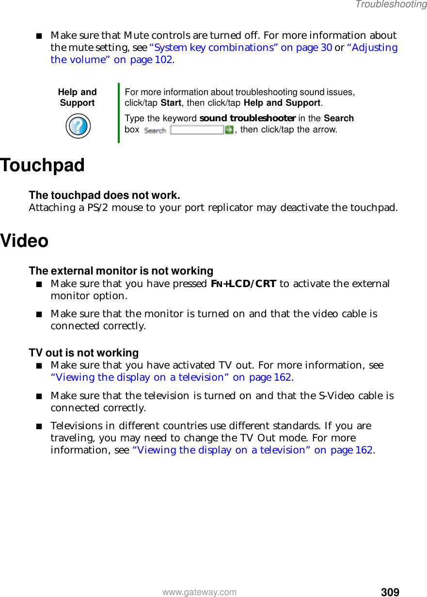 309Troubleshootingwww.gateway.com■Make sure that Mute controls are turned off. For more information about the mute setting, see “System key combinations” on page 30 or “Adjusting the volume” on page 102.TouchpadThe touchpad does not work.Attaching a PS/2 mouse to your port replicator may deactivate the touchpad.VideoThe external monitor is not working■Make sure that you have pressed FN+LCD/CRT to activate the external monitor option.■Make sure that the monitor is turned on and that the video cable is connected correctly.TV out is not working■Make sure that you have activated TV out. For more information, see “Viewing the display on a television” on page 162.■Make sure that the television is turned on and that the S-Video cable is connected correctly.■Televisions in different countries use different standards. If you are traveling, you may need to change the TV Out mode. For more information, see “Viewing the display on a television” on page 162.Help and Support For more information about troubleshooting sound issues, click/tap Start, then click/tap Help and Support.Type the keyword sound troubleshooter in the Search box  , then click/tap the arrow.