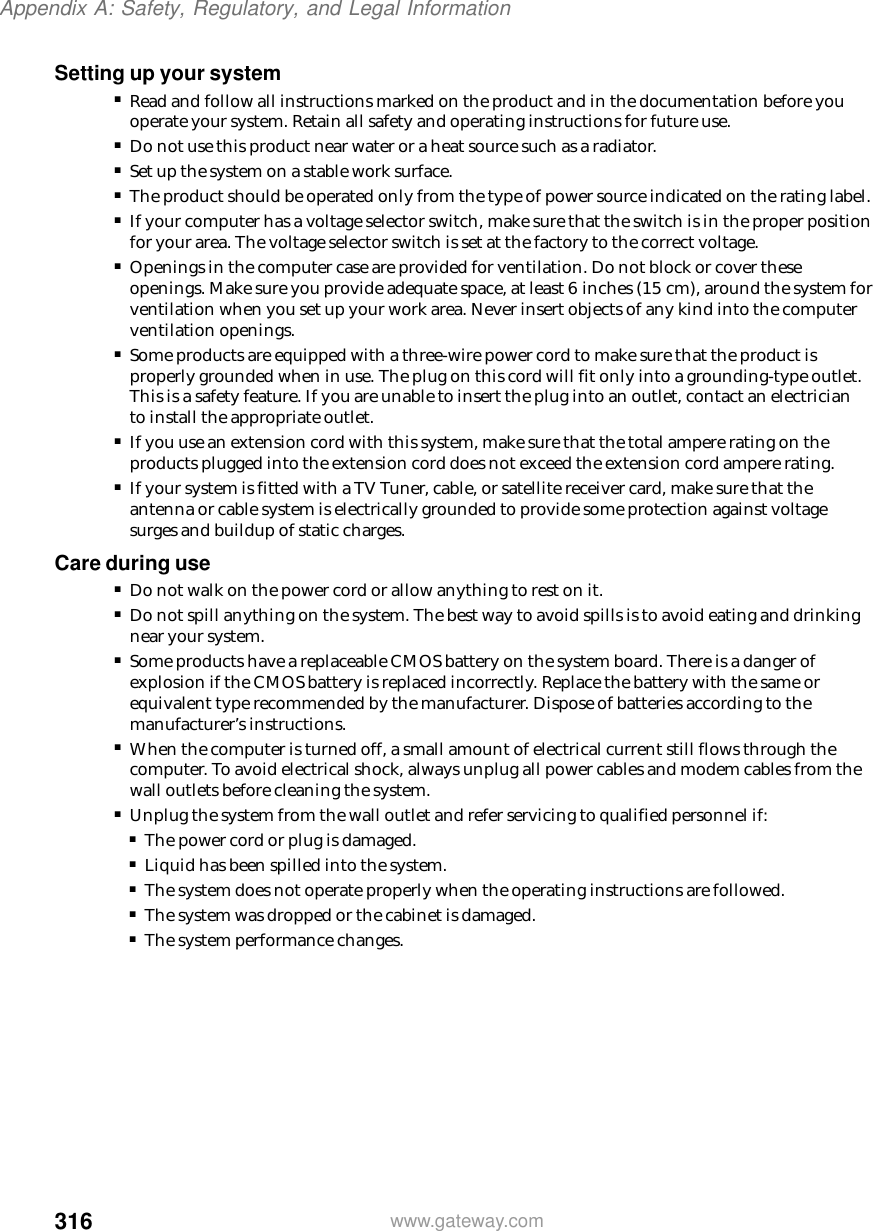 316Appendix A: Safety, Regulatory, and Legal Informationwww.gateway.comSetting up your system■Read and follow all instructions marked on the product and in the documentation before you operate your system. Retain all safety and operating instructions for future use.■Do not use this product near water or a heat source such as a radiator.■Set up the system on a stable work surface.■The product should be operated only from the type of power source indicated on the rating label.■If your computer has a voltage selector switch, make sure that the switch is in the proper position for your area. The voltage selector switch is set at the factory to the correct voltage.■Openings in the computer case are provided for ventilation. Do not block or cover these openings. Make sure you provide adequate space, at least 6 inches (15 cm), around the system for ventilation when you set up your work area. Never insert objects of any kind into the computer ventilation openings.■Some products are equipped with a three-wire power cord to make sure that the product is properly grounded when in use. The plug on this cord will fit only into a grounding-type outlet. This is a safety feature. If you are unable to insert the plug into an outlet, contact an electrician to install the appropriate outlet.■If you use an extension cord with this system, make sure that the total ampere rating on the products plugged into the extension cord does not exceed the extension cord ampere rating.■If your system is fitted with a TV Tuner, cable, or satellite receiver card, make sure that the antenna or cable system is electrically grounded to provide some protection against voltage surges and buildup of static charges.Care during use■Do not walk on the power cord or allow anything to rest on it.■Do not spill anything on the system. The best way to avoid spills is to avoid eating and drinking near your system.■Some products have a replaceable CMOS battery on the system board. There is a danger of explosion if the CMOS battery is replaced incorrectly. Replace the battery with the same or equivalent type recommended by the manufacturer. Dispose of batteries according to the manufacturer’s instructions.■When the computer is turned off, a small amount of electrical current still flows through the computer. To avoid electrical shock, always unplug all power cables and modem cables from the wall outlets before cleaning the system.■Unplug the system from the wall outlet and refer servicing to qualified personnel if:■The power cord or plug is damaged.■Liquid has been spilled into the system.■The system does not operate properly when the operating instructions are followed.■The system was dropped or the cabinet is damaged.■The system performance changes.