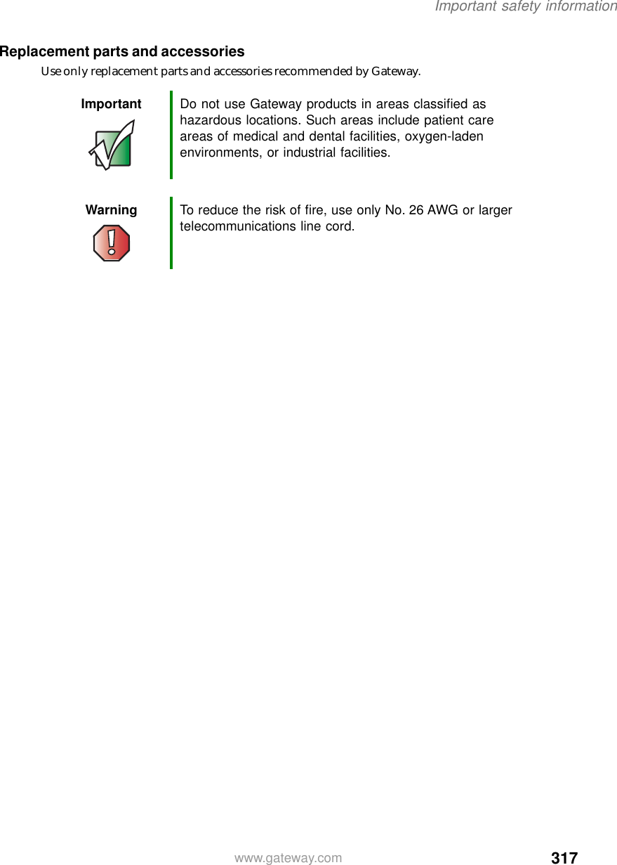 317Important safety informationwww.gateway.comReplacement parts and accessoriesUse only replacement parts and accessories recommended by Gateway.Important Do not use Gateway products in areas classified as hazardous locations. Such areas include patient care areas of medical and dental facilities, oxygen-laden environments, or industrial facilities.Warning To reduce the risk of fire, use only No. 26 AWG or larger telecommunications line cord.