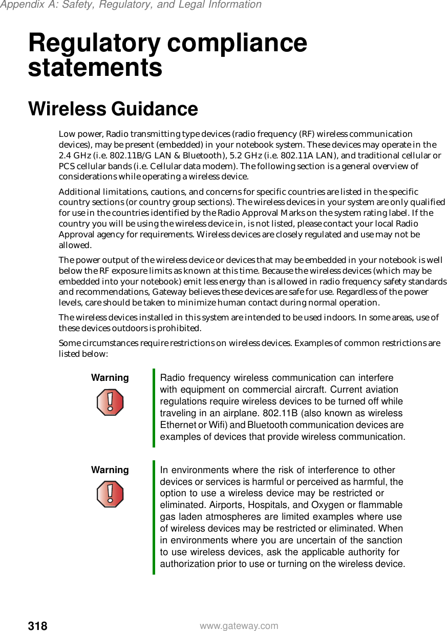 318Appendix A: Safety, Regulatory, and Legal Informationwww.gateway.comRegulatory compliance statementsWireless GuidanceLow power, Radio transmitting type devices (radio frequency (RF) wireless communication devices), may be present (embedded) in your notebook system. These devices may operate in the 2.4 GHz (i.e. 802.11B/G LAN &amp; Bluetooth), 5.2 GHz (i.e. 802.11A LAN), and traditional cellular or PCS cellular bands (i.e. Cellular data modem). The following section is a general overview of considerations while operating a wireless device.Additional limitations, cautions, and concerns for specific countries are listed in the specific country sections (or country group sections). The wireless devices in your system are only qualified for use in the countries identified by the Radio Approval Marks on the system rating label. If the country you will be using the wireless device in, is not listed, please contact your local Radio Approval agency for requirements. Wireless devices are closely regulated and use may not be allowed.The power output of the wireless device or devices that may be embedded in your notebook is well below the RF exposure limits as known at this time. Because the wireless devices (which may be embedded into your notebook) emit less energy than is allowed in radio frequency safety standards and recommendations, Gateway believes these devices are safe for use. Regardless of the power levels, care should be taken to minimize human contact during normal operation.The wireless devices installed in this system are intended to be used indoors. In some areas, use of these devices outdoors is prohibited.Some circumstances require restrictions on wireless devices. Examples of common restrictions are listed below:Warning Radio frequency wireless communication can interfere with equipment on commercial aircraft. Current aviation regulations require wireless devices to be turned off while traveling in an airplane. 802.11B (also known as wireless Ethernet or Wifi) and Bluetooth communication devices are examples of devices that provide wireless communication.Warning In environments where the risk of interference to other devices or services is harmful or perceived as harmful, the option to use a wireless device may be restricted or eliminated. Airports, Hospitals, and Oxygen or flammable gas laden atmospheres are limited examples where use of wireless devices may be restricted or eliminated. When in environments where you are uncertain of the sanction to use wireless devices, ask the applicable authority for authorization prior to use or turning on the wireless device.