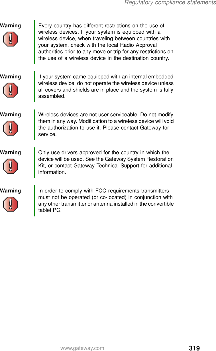 319Regulatory compliance statementswww.gateway.comWarning Every country has different restrictions on the use of wireless devices. If your system is equipped with a wireless device, when traveling between countries with your system, check with the local Radio Approval authorities prior to any move or trip for any restrictions on the use of a wireless device in the destination country.Warning If your system came equipped with an internal embedded wireless device, do not operate the wireless device unless all covers and shields are in place and the system is fully assembled.Warning Wireless devices are not user serviceable. Do not modify them in any way. Modification to a wireless device will void the authorization to use it. Please contact Gateway for service.Warning Only use drivers approved for the country in which the device will be used. See the Gateway System Restoration Kit, or contact Gateway Technical Support for additional information.Warning In order to comply with FCC requirements transmitters must not be operated (or co-located) in conjunction with any other transmitter or antenna installed in the convertible tablet PC.