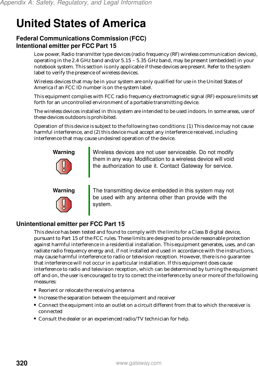 320Appendix A: Safety, Regulatory, and Legal Informationwww.gateway.comUnited States of AmericaFederal Communications Commission (FCC)Intentional emitter per FCC Part 15Low power, Radio transmitter type devices (radio frequency (RF) wireless communication devices), operating in the 2.4 GHz band and/or 5.15 – 5.35 GHz band, may be present (embedded) in your notebook system. This section is only applicable if these devices are present. Refer to the system label to verify the presence of wireless devices.Wireless devices that may be in your system are only qualified for use in the United States of America if an FCC ID number is on the system label.This equipment complies with FCC radio frequency electromagnetic signal (RF) exposure limits set forth for an uncontrolled environment of a portable transmitting device.The wireless devices installed in this system are intended to be used indoors. In some areas, use of these devices outdoors is prohibited.Operation of this device is subject to the following two conditions: (1) This device may not cause harmful interference, and (2) this device must accept any interference received, including interference that may cause undesired operation of the device.Unintentional emitter per FCC Part 15This device has been tested and found to comply with the limits for a Class B digital device, pursuant to Part 15 of the FCC rules. These limits are designed to provide reasonable protection against harmful interference in a residential installation. This equipment generates, uses, and can radiate radio frequency energy and, if not installed and used in accordance with the instructions, may cause harmful interference to radio or television reception. However, there is no guarantee that interference will not occur in a particular installation. If this equipment does cause interference to radio and television reception, which can be determined by turning the equipment off and on, the user is encouraged to try to correct the interference by one or more of the following measures:■Reorient or relocate the receiving antenna■Increase the separation between the equipment and receiver■Connect the equipment into an outlet on a circuit different from that to which the receiver is connected■Consult the dealer or an experienced radio/TV technician for help.Warning Wireless devices are not user serviceable. Do not modify them in any way. Modification to a wireless device will void the authorization to use it. Contact Gateway for service.Warning The transmitting device embedded in this system may not be used with any antenna other than provide with the system.