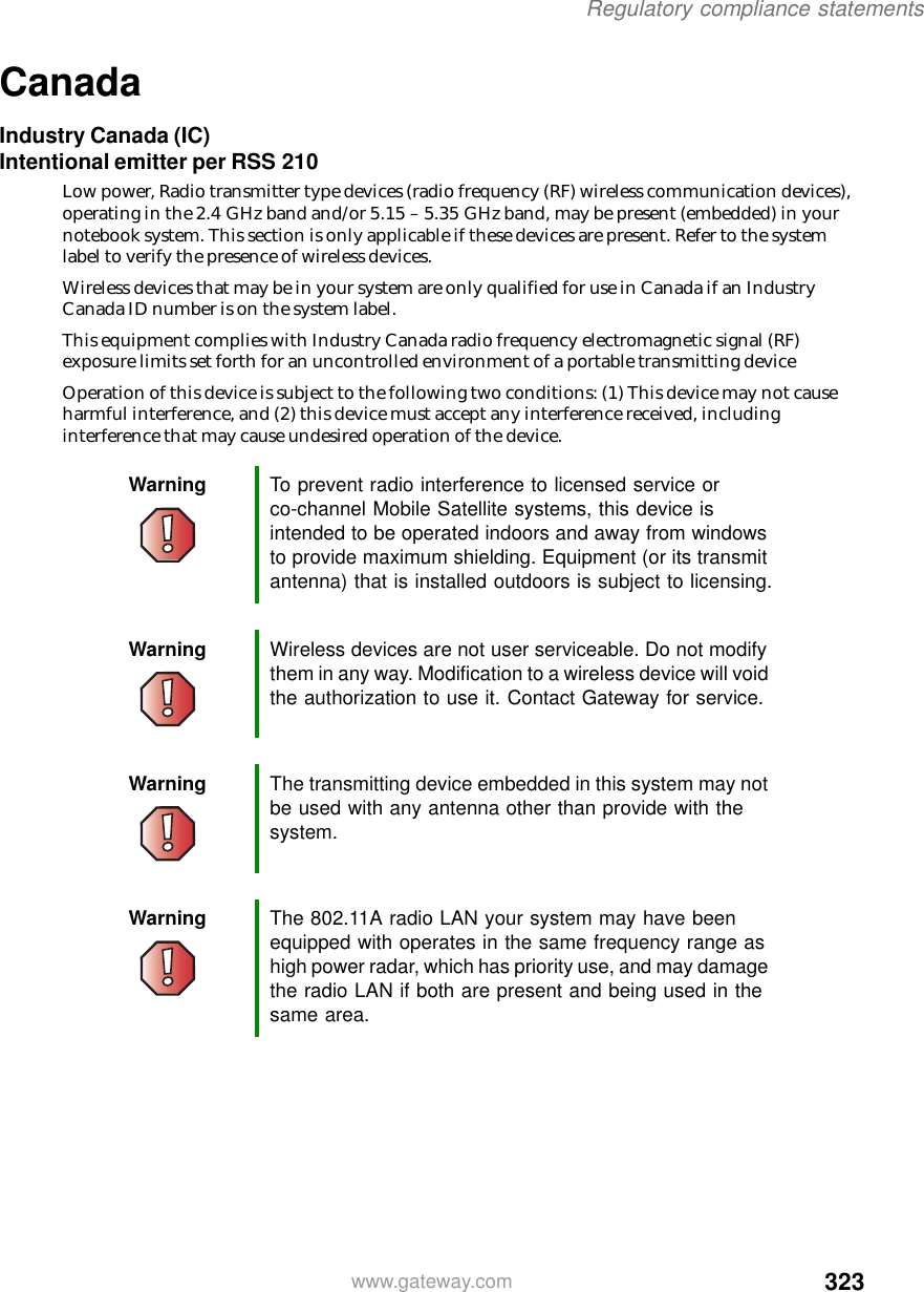 323Regulatory compliance statementswww.gateway.comCanadaIndustry Canada (IC)Intentional emitter per RSS 210Low power, Radio transmitter type devices (radio frequency (RF) wireless communication devices), operating in the 2.4 GHz band and/or 5.15 – 5.35 GHz band, may be present (embedded) in your notebook system. This section is only applicable if these devices are present. Refer to the system label to verify the presence of wireless devices.Wireless devices that may be in your system are only qualified for use in Canada if an Industry Canada ID number is on the system label.This equipment complies with Industry Canada radio frequency electromagnetic signal (RF) exposure limits set forth for an uncontrolled environment of a portable transmitting device Operation of this device is subject to the following two conditions: (1) This device may not cause harmful interference, and (2) this device must accept any interference received, including interference that may cause undesired operation of the device.Warning To prevent radio interference to licensed service or co-channel Mobile Satellite systems, this device is intended to be operated indoors and away from windows to provide maximum shielding. Equipment (or its transmit antenna) that is installed outdoors is subject to licensing.Warning Wireless devices are not user serviceable. Do not modify them in any way. Modification to a wireless device will void the authorization to use it. Contact Gateway for service.Warning The transmitting device embedded in this system may not be used with any antenna other than provide with the system.Warning The 802.11A radio LAN your system may have been equipped with operates in the same frequency range as high power radar, which has priority use, and may damage the radio LAN if both are present and being used in the same area.