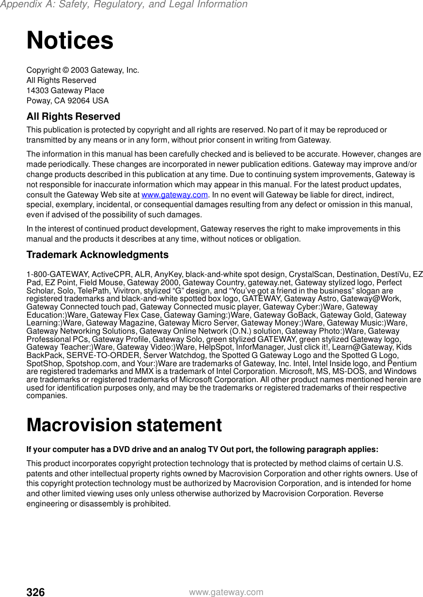 326Appendix A: Safety, Regulatory, and Legal Informationwww.gateway.comNoticesCopyright © 2003 Gateway, Inc.All Rights Reserved14303 Gateway PlacePoway, CA 92064 USAAll Rights ReservedThis publication is protected by copyright and all rights are reserved. No part of it may be reproduced or transmitted by any means or in any form, without prior consent in writing from Gateway.The information in this manual has been carefully checked and is believed to be accurate. However, changes are made periodically. These changes are incorporated in newer publication editions. Gateway may improve and/or change products described in this publication at any time. Due to continuing system improvements, Gateway is not responsible for inaccurate information which may appear in this manual. For the latest product updates, consult the Gateway Web site at www.gateway.com. In no event will Gateway be liable for direct, indirect, special, exemplary, incidental, or consequential damages resulting from any defect or omission in this manual, even if advised of the possibility of such damages.In the interest of continued product development, Gateway reserves the right to make improvements in this manual and the products it describes at any time, without notices or obligation.Trademark Acknowledgments1-800-GATEWAY, ActiveCPR, ALR, AnyKey, black-and-white spot design, CrystalScan, Destination, DestiVu, EZ Pad, EZ Point, Field Mouse, Gateway 2000, Gateway Country, gateway.net, Gateway stylized logo, Perfect Scholar, Solo, TelePath, Vivitron, stylized “G” design, and “You’ve got a friend in the business” slogan are registered trademarks and black-and-white spotted box logo, GATEWAY, Gateway Astro, Gateway@Work, Gateway Connected touch pad, Gateway Connected music player, Gateway Cyber:)Ware, Gateway Education:)Ware, Gateway Flex Case, Gateway Gaming:)Ware, Gateway GoBack, Gateway Gold, Gateway Learning:)Ware, Gateway Magazine, Gateway Micro Server, Gateway Money:)Ware, Gateway Music:)Ware, Gateway Networking Solutions, Gateway Online Network (O.N.) solution, Gateway Photo:)Ware, Gateway Professional PCs, Gateway Profile, Gateway Solo, green stylized GATEWAY, green stylized Gateway logo, Gateway Teacher:)Ware, Gateway Video:)Ware, HelpSpot, InforManager, Just click it!, Learn@Gateway, Kids BackPack, SERVE-TO-ORDER, Server Watchdog, the Spotted G Gateway Logo and the Spotted G Logo, SpotShop, Spotshop.com, and Your:)Ware are trademarks of Gateway, Inc. Intel, Intel Inside logo, and Pentium are registered trademarks and MMX is a trademark of Intel Corporation. Microsoft, MS, MS-DOS, and Windows are trademarks or registered trademarks of Microsoft Corporation. All other product names mentioned herein are used for identification purposes only, and may be the trademarks or registered trademarks of their respective companies.Macrovision statementIf your computer has a DVD drive and an analog TV Out port, the following paragraph applies:This product incorporates copyright protection technology that is protected by method claims of certain U.S. patents and other intellectual property rights owned by Macrovision Corporation and other rights owners. Use of this copyright protection technology must be authorized by Macrovision Corporation, and is intended for home and other limited viewing uses only unless otherwise authorized by Macrovision Corporation. Reverse engineering or disassembly is prohibited.