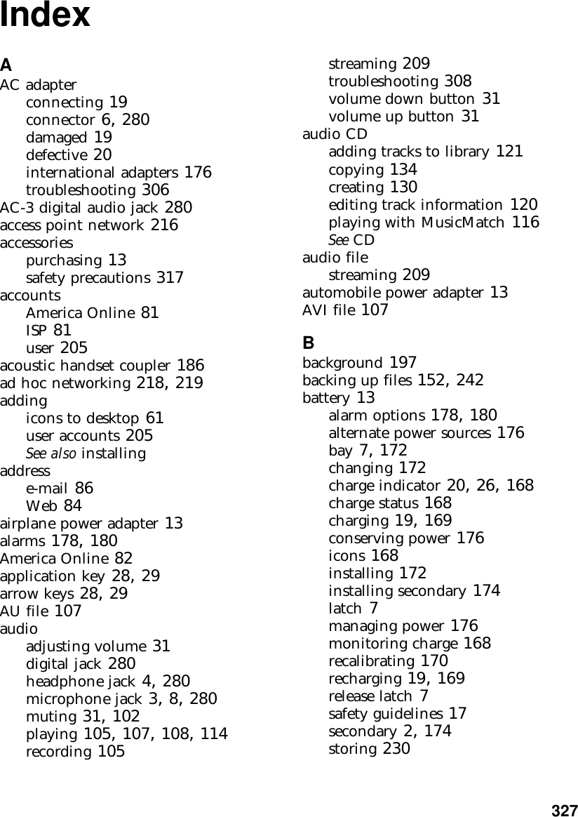           327IndexAAC adapterconnecting 19connector 6, 280damaged 19defective 20international adapters 176troubleshooting 306AC-3 digital audio jack 280access point network 216accessoriespurchasing 13safety precautions 317accountsAmerica Online 81ISP 81user 205acoustic handset coupler 186ad hoc networking 218, 219addingicons to desktop 61user accounts 205See also installingaddresse-mail 86Web 84airplane power adapter 13alarms 178, 180America Online 82application key 28, 29arrow keys 28, 29AU file 107audioadjusting volume 31digital jack 280headphone jack 4, 280microphone jack 3, 8, 280muting 31, 102playing 105, 107, 108, 114recording 105streaming 209troubleshooting 308volume down button 31volume up button 31audio CDadding tracks to library 121copying 134creating 130editing track information 120playing with MusicMatch 116See CDaudio filestreaming 209automobile power adapter 13AVI file 107Bbackground 197backing up files 152, 242battery 13alarm options 178, 180alternate power sources 176bay 7, 172changing 172charge indicator 20, 26, 168charge status 168charging 19, 169conserving power 176icons 168installing 172installing secondary 174latch 7managing power 176monitoring charge 168recalibrating 170recharging 19, 169release latch 7safety guidelines 17secondary 2, 174storing 230