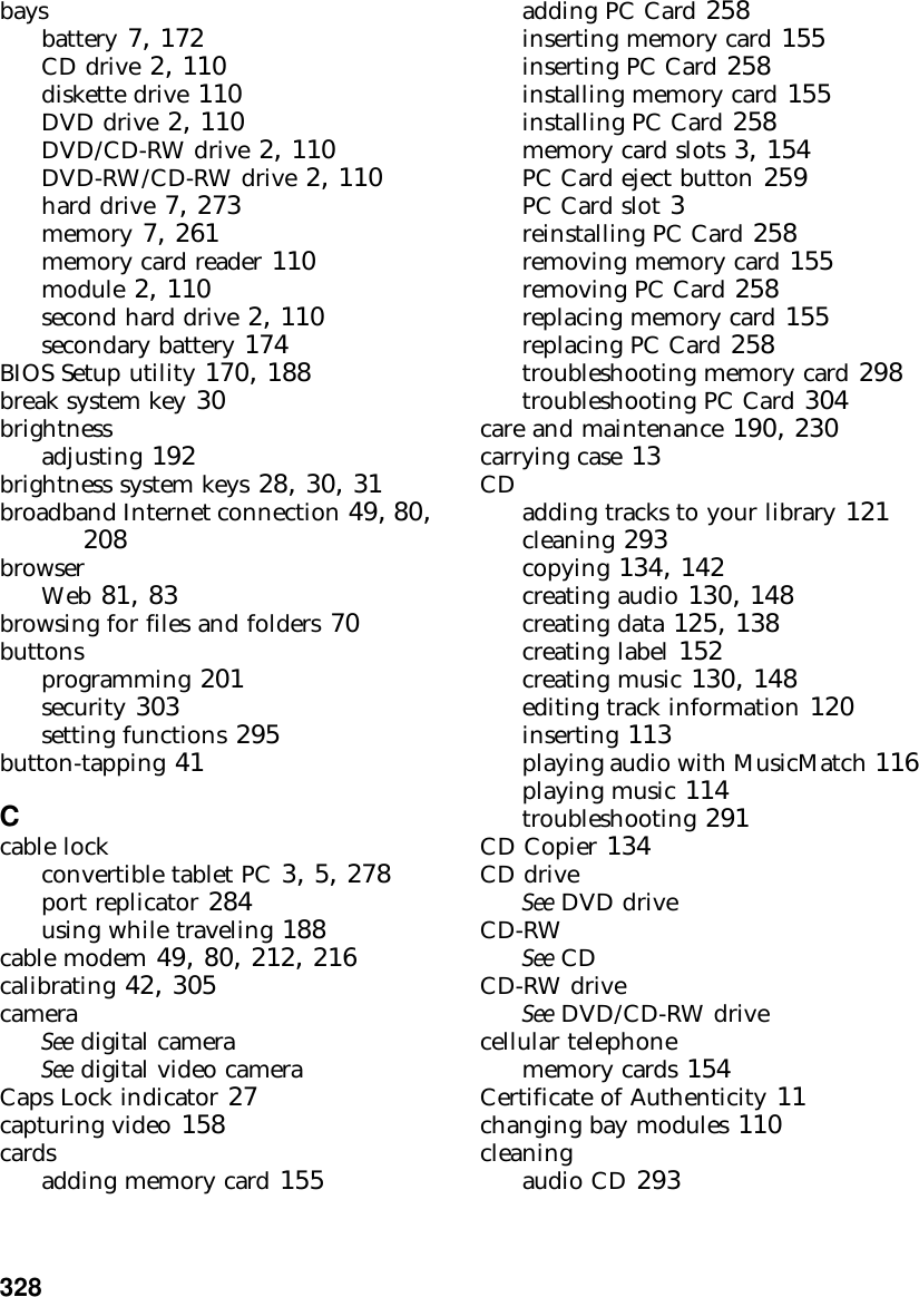 328          baysbattery 7, 172CD drive 2, 110diskette drive 110DVD drive 2, 110DVD/CD-RW drive 2, 110DVD-RW/CD-RW drive 2, 110hard drive 7, 273memory 7, 261memory card reader 110module 2, 110second hard drive 2, 110secondary battery 174BIOS Setup utility 170, 188break system key 30brightnessadjusting 192brightness system keys 28, 30, 31broadband Internet connection 49, 80, 208browserWeb 81, 83browsing for files and folders 70buttonsprogramming 201security 303setting functions 295button-tapping 41Ccable lockconvertible tablet PC 3, 5, 278port replicator 284using while traveling 188cable modem 49, 80, 212, 216calibrating 42, 305cameraSee digital cameraSee digital video cameraCaps Lock indicator 27capturing video 158cardsadding memory card 155adding PC Card 258inserting memory card 155inserting PC Card 258installing memory card 155installing PC Card 258memory card slots 3, 154PC Card eject button 259PC Card slot 3reinstalling PC Card 258removing memory card 155removing PC Card 258replacing memory card 155replacing PC Card 258troubleshooting memory card 298troubleshooting PC Card 304care and maintenance 190, 230carrying case 13CD adding tracks to your library 121cleaning 293copying 134, 142creating audio 130, 148creating data 125, 138creating label 152creating music 130, 148editing track information 120inserting 113playing audio with MusicMatch 116playing music 114troubleshooting 291CD Copier 134CD driveSee DVD driveCD-RWSee CDCD-RW driveSee DVD/CD-RW drivecellular telephonememory cards 154Certificate of Authenticity 11changing bay modules 110cleaningaudio CD 293