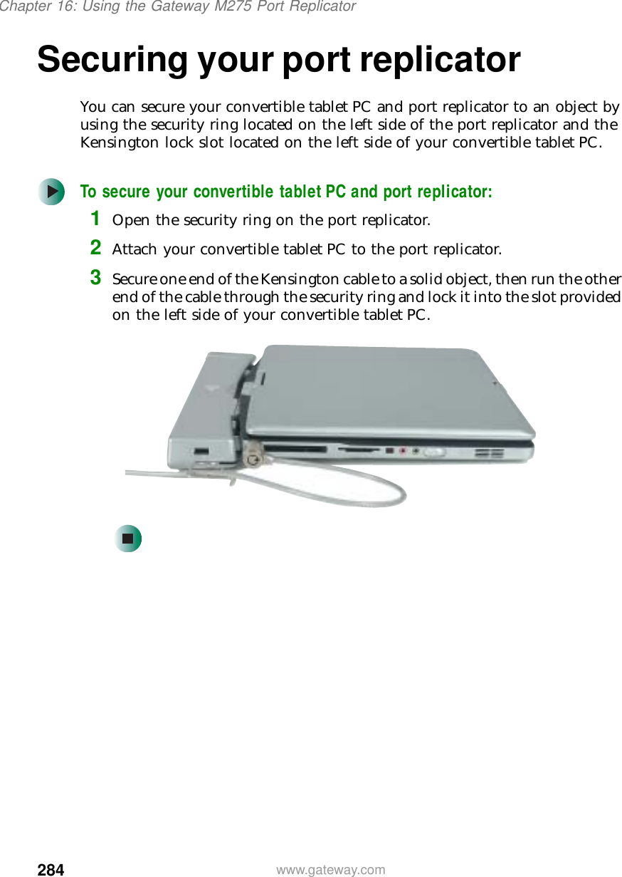 284Chapter 16: Using the Gateway M275 Port Replicatorwww.gateway.comSecuring your port replicatorYou can secure your convertible tablet PC and port replicator to an object by using the security ring located on the left side of the port replicator and the Kensington lock slot located on the left side of your convertible tabletPC.To secure your convertible tablet PC and port replicator:1Open the security ring on the port replicator.2Attach your convertible tablet PC to the port replicator.3Secure one end of the Kensington cable to a solid object, then run the other end of the cable through the security ring and lock it into the slot provided on the left side of your convertible tablet PC.